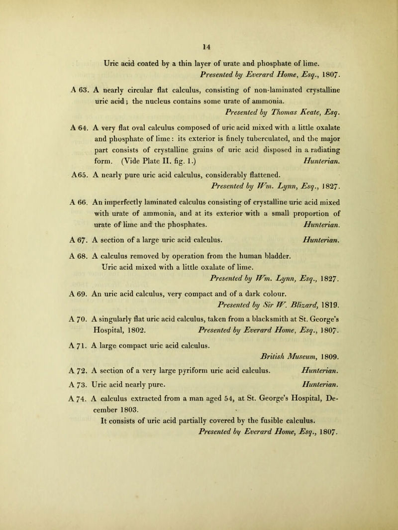 Uric acid coated by a thin layer of urate and phosphate of lime. Presented by Everard Home, Esq., 1807- A 63. A nearly circular flat calculus, consisting of non-larninated crystalline uric acid; the nucleus contains some urate of ammonia. Presented by Thomas Keate, Esq. A 64. A very flat oval calculus composed of uric acid mixed with a little oxalate and phosphate of lime : its exterior is finely tuberculated, and the major part consists of crystalline grains of uric acid disposed in a radiating form. (Vide Plate II. fig. 1.) Hunterian. A65. A nearly pure uric acid calculus, considerably flattened. Presented by Win. Lynn, Esq., 1827- A 66. An imperfectly laminated calculus consisting of crystalline uric acid mixed with urate of ammonia, and at its exterior with a small proportion of urate of lime and the phosphates. Hunterian. A 67. A section of a large uric acid calculus. Hunterian. A 68. A calculus removed by operation from the human bladder. Uric acid mixed with a little oxalate of lime. Presented by Wm. Lynn, Esq., 1827. A 69. An uric acid calculus, very compact and of a dark colour. Presented by Sir W. Blizard, 1819. A 70. A singularly flat uric acid calculus, taken from a blacksmith at St. George’s Hospital, 1802. Presented by Everard Home, Esq., 1807- A 71- A large compact uric acid calculus. British Museum, 1809. A 72. A section of a very large pyriform uric acid calculus. Hunterian. A 73. Uric acid nearly pure. Hunterian. A 74. A calculus extracted from a man aged 54, at St. George’s Hospital, De- cember 1803. It consists of uric acid partially covered by the fusible calculus. Presented by Everard Home, Esq., 1807.