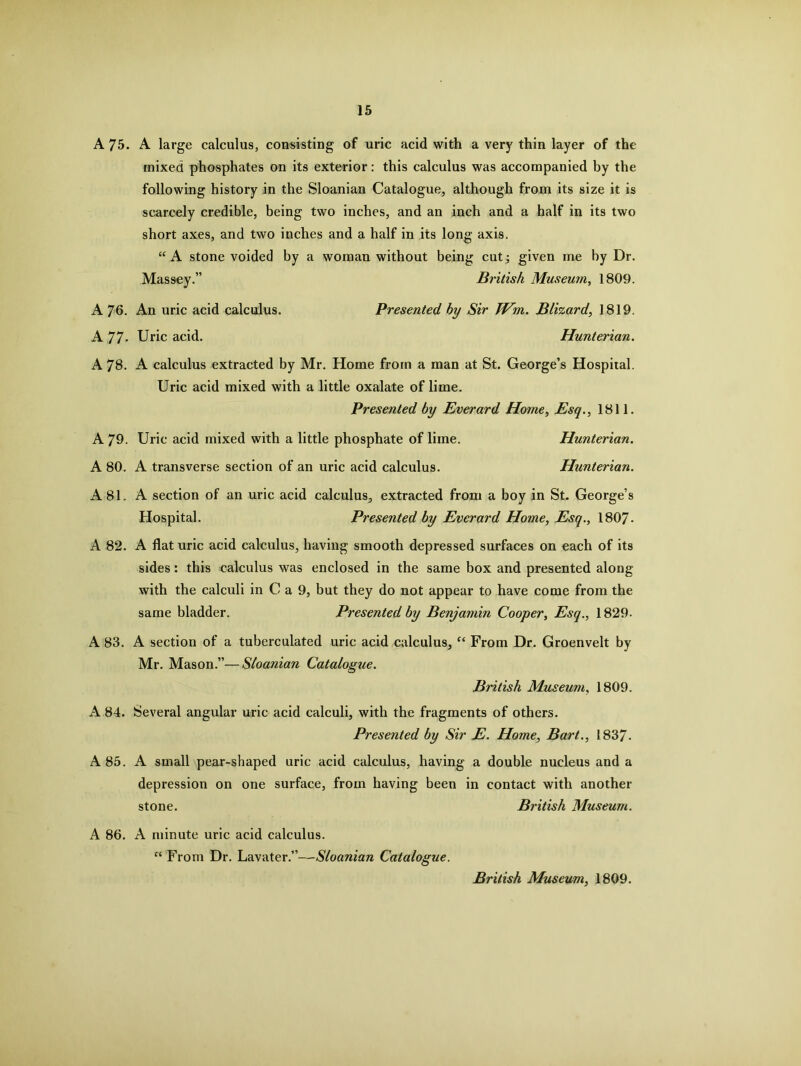 A 75. A large calculus, consisting of uric acid with a very thin layer of the mixed phosphates on its exterior: this calculus was accompanied by the following history in the Sloanian Catalogue, although from its size it is scarcely credible, being two inches, and an inch and a half in its two short axes, and two inches and a half in its long axis. “ A stone voided by a woman without being cut; given me by Dr. Massey.” British Museum, 1809. A 76. An uric acid calculus. Presented by Sir JVm. Blizard, 1819. A 77* Uric acid. Hunterian. A 78. A calculus extracted by Mr. Home from a man at St. George’s Hospital. Uric acid mixed with a little oxalate of lime. Presented by Everard Home, Esq., 1811. A 79. Uric acid mixed with a little phosphate of lime. Hunterian. A 80. A transverse section of an uric acid calculus. Hunterian. A 81. A section of an uric acid calculus, extracted from a boy in St. George’s Hospital. Presented by Everard Home, Esq., 1807- A 82. A flat uric acid calculus, having smooth depressed surfaces on each of its sides: this calculus was enclosed in the same box and presented along with the calculi in C a 9, but they do not appear to have come from the same bladder. Presented by Benjamin Cooper, Esq., 1829. A 83. A section of a tuberculated uric acid calculus, “ From Dr. Groenvelt by Mr. Mason.”—Sloanian Catalogue. British Museum, 1809. A 84. Several angular uric acid calculi, with the fragments of others. Presented by Sir E. Home, Bart., 1837- A 85. A small pear-shaped uric acid calculus, having a double nucleus and a depression on one surface, from having been in contact with another stone. British Museum. A 86. A minute uric acid calculus. “ From Dr. Lavater.”—Sloanian Catalogue. British Museum, 1809.