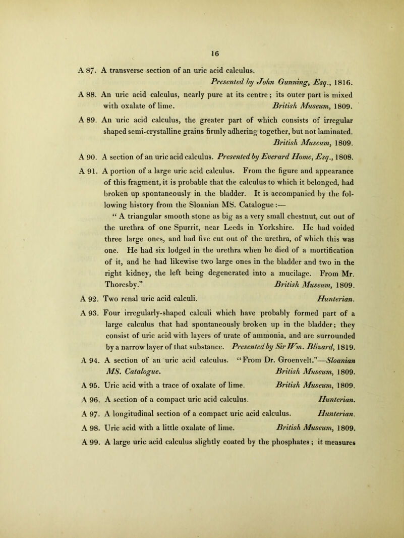 A 87- A transverse section of an uric acid calculus. Presented by John Gunning, Esq., 1816. A 88. An uric acid calculus, nearly pure at its centre; its outer part is mixed with oxalate of lime. British Museum, 1809. A 89. An uric acid calculus, the greater part of which consists of irregular shaped semi-crystalline grains firmly adhering together, but not laminated. British Museum, 1809. A 90. A section of an uric acid calculus. Presented by Everard Home, Esq., 1808. A 91. A portion of a large uric acid calculus. From the figure and appearance of this fragment, it is probable that the calculus to which it belonged, had broken up spontaneously in the bladder. It is accompanied by the fol- lowing history from the Sloanian MS. Catalogue:— “ A triangular smooth stone as big as a very small chestnut, cut out of the urethra of one Spurrit, near Leeds in Yorkshire. He had voided three large ones, and had five cut out of the urethra, of which this was one. He had six lodged in the urethra when he died of a mortification of it, and he had likewise two large ones in the bladder and two in the right kidney, the left being degenerated into a mucilage. From Mr. Thoresby.” British Museum, 1809. A 92. Two renal uric acid calculi. Hunterian. A 93. Four irregularly-shaped calculi which have probably formed part of a large calculus that had spontaneously broken up in the bladder; they consist of uric acid with layers of urate of ammonia, and are surrounded by a narrow layer of that substance. Presented by Sir JHm. Blizard, 1819. A 94. A section of an uric acid calculus. “From Dr. Groenvelt.”—Sloanian MS. Catalogue. British Museum, 1809. A 95. Uric acid with a trace of oxalate of lime. British Museum, 1809. A 96. A section of a compact uric acid calculus. Hunterian. A 97- A longitudinal section of a compact uric acid calculus. Hunterian. A 98. Uric acid with a little oxalate of lime. British Museum, 1809. A 99. A large uric acid calculus slightly coated by the phosphates ; it measures