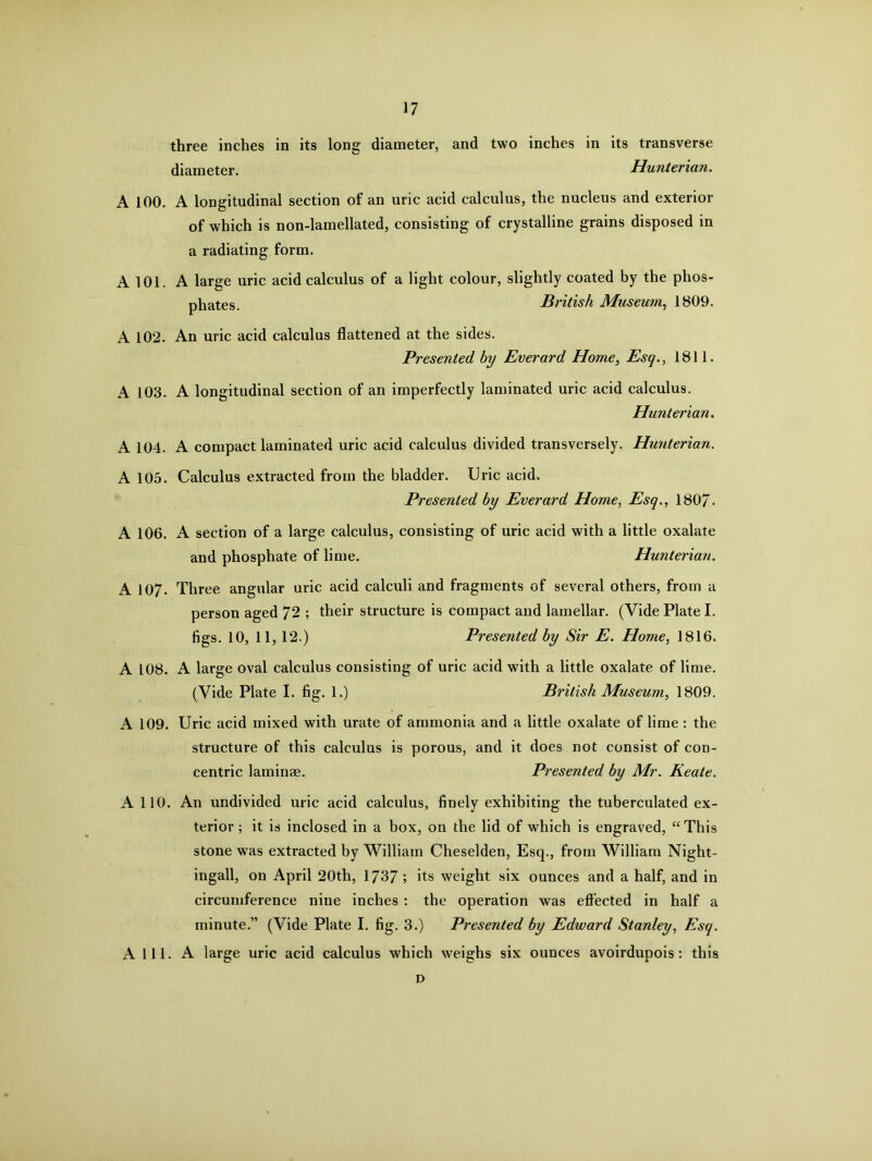 three inches in its long diameter, and two inches in its transverse diameter. Hunterian. A 100. A longitudinal section of an uric acid calculus, the nucleus and exterior of which is non-lamellated, consisting of crystalline grains disposed in a radiating form. A 101. A large uric acid calculus of a light colour, slightly coated by the phos- phates. British Museum, 1809. A 102. An uric acid calculus flattened at the sides. Presented by Everard Home, Esq., 1811. A 103. A longitudinal section of an imperfectly laminated uric acid calculus. Hunterian. A 104. A compact laminated uric acid calculus divided transversely. Hunterian. A 105. Calculus extracted from the bladder. Uric acid. Presented by Everard Home, Esq., 1807- A 106. A section of a large calculus, consisting of uric acid with a little oxalate and phosphate of lime. Hunterian. A 107. Three angular uric acid calculi and fragments of several others, from a person aged 72 ; their structure is compact and lamellar. (Vide Plate I. tigs. 10, 11,12.) Presented by Sir E. Home, 1816. A 108. A large oval calculus consisting of uric acid with a little oxalate of lime. (Vide Plate I. fig. 1.) British Museum, 1809. A 109. Uric acid mixed with urate of ammonia and a little oxalate of lime: the structure of this calculus is porous, and it does not consist of con- centric laminae. Presented by Mr. Keate. A 110. An undivided uric acid calculus, finely exhibiting the tuberculated ex- terior ; it is inclosed in a box, on the lid of which is engraved, “This stone was extracted by William Cheselden, Esq., from William Night- ingall, on April 20th, 1737 ; its weight six ounces and a half, and in circumference nine inches : the operation was effected in half a minute.” (Vide Plate I. fig. 3.) Presented by Edward Stanley, Esq. A 111. A large uric acid calculus which weighs six ounces avoirdupois: this D