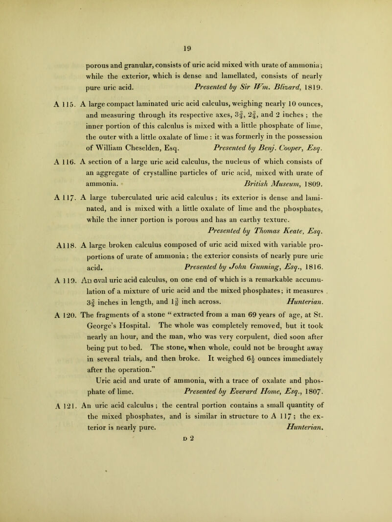 porous and granular, consists of uric acid mixed with urate of ammonia; while the exterior, which is dense and lamellated, consists of nearly pure uric acid. Presented by Sir Wm. Blizard, 1819. A 115. A large compact laminated uric acid calculus, weighing nearly 10 ounces, and measuring through its respective axes, 3§, 2f, and 2 inches ; the inner portion of this calculus is mixed with a little phosphate of lime, the outer with a little oxalate of lime : it was formerly in the possession of William Cheselden, Esq. Presented by Benj. Cooper, Esq. A 116. A section of a large uric acid calculus, the nucleus of which consists of an aggregate of crystalline particles of uric acid, mixed with urate of ammonia. British Museum, 1809. A 117- A large tuberculated uric acid calculus; its exterior is dense and lami- nated, and is mixed with a little oxalate of lime and the phosphates, while the inner portion is porous and has an earthy texture. Presented by Thomas Keate, Esq. All8. A large broken calculus composed of uric acid mixed with variable pro- portions of urate of ammonia; the exterior consists of nearly pure uric acid. Presented by John Gunning, Esq., 1816. A 119. An oval uric acid calculus, on one end of which is a remarkable accumu- lation of a mixture of uric acid and the mixed phosphates; it measures 3f inches in length, and if inch across. Hunterian. A 120. The fragments of a stone “ extracted from a man 69 years of age, at St. George’s Hospital. The whole was completely removed, but it took nearly an hour, and the man, who was very corpulent, died soon after being put to bed. The stone, when whole, could not be brought awav in several trials, and then broke. It weighed 6^ ounces immediately after the operation.” Uric acid and urate of ammonia, with a trace of oxalate and phos- phate of lime. Presented by Everard Home, Esq., 1807- A 121. An uric acid calculus; the central portion contains a small quantity of the mixed phosphates, and is similar in structure to A 117; the ex- terior is nearly pure. Hunterian. d 2