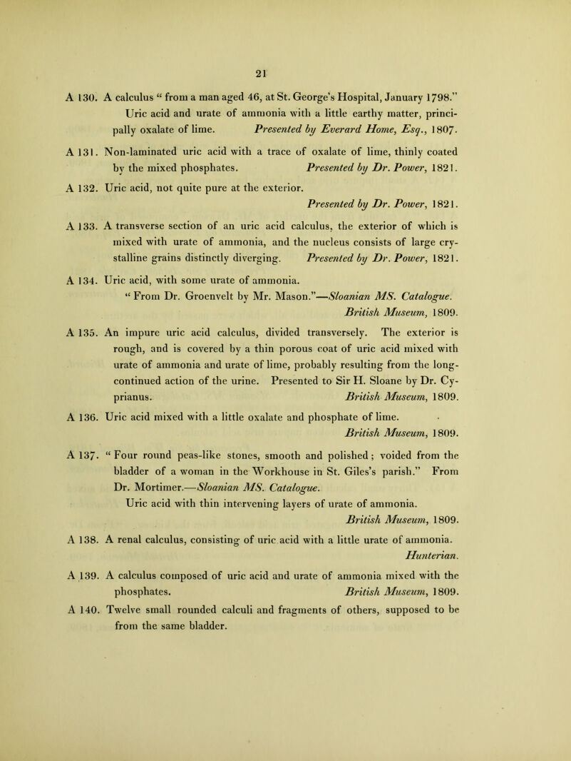 A 130. A calculus “ from a man aged 46, at St. George’s Hospital, January 1798.” Uric acid and urate of ammonia with a little earthy matter, princi- pally oxalate of lime. Presented by Everard Home, Esq., 1807- A 131. Non-laminated uric acid with a trace of oxalate of lime, thinly coated by the mixed phosphates. Presented by Dr. Power, 1821. A 132. Uric acid, not quite pure at the exterior. Presented by Dr. Power, 1821. A 133. A transverse section of an uric acid calculus, the exterior of which is mixed with urate of ammonia, and the nucleus consists of large cry- stalline grains distinctly diverging. Presented by Dr. Power, 1821. A 134. Uric acid, with some urate of ammonia. “ From Dr. Groenvelt by Mr. Mason.”—Sloanian MS. Catalogue. British Museum, 1809. A 135. An impure uric acid calculus, divided transversely. The exterior is rough, and is covered by a thin porous coat of uric acid mixed with urate of ammonia and urate of lime, probably resulting from the long- continued action of the urine. Presented to Sir H. Sloane by Dr. Cy- prianus. British Museum, 1809. A 136. Uric acid mixed with a little oxalate and phosphate of lime. British Museum, 1809. A 137- “ Four round peas-like stones, smooth and polished ; voided from the bladder of a woman in the Workhouse in St. Giles’s parish.” From Dr. Mortimer.—Sloanian MS. Catalogue. Uric acid with thin intervening layers of urate of ammonia. British Museum, 1809. A 138. A renal calculus, consisting of uric acid with a little urate of ammonia. Hunterian. A 139. A calculus composed of uric acid and urate of ammonia mixed with the phosphates. British Museum, 1809. A 140. Twelve small rounded calculi and fragments of others, supposed to be from the same bladder.