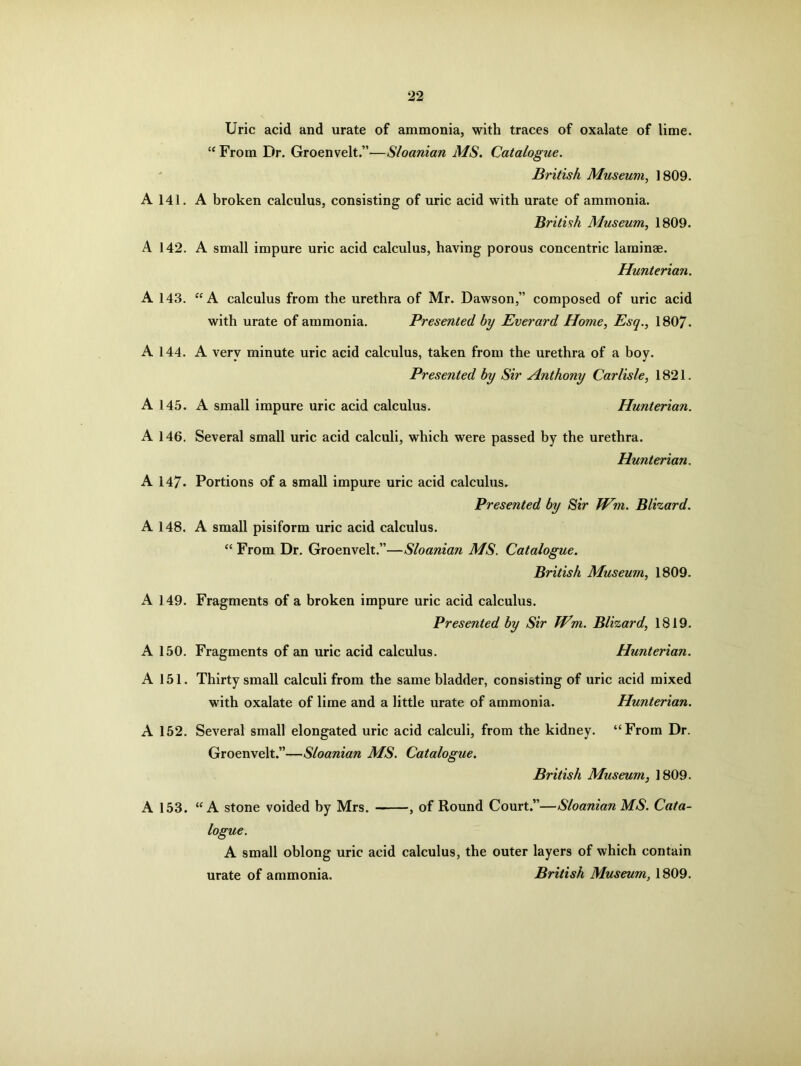 A 141. A 142. A 143. A 144. A 145. A 146. A 147- A 148. A 149. A 150. A 151. A 152. A 153. Uric acid and urate of ammonia, with traces of oxalate of lime. “ From Dr. Groenvelt.”—Sloanian MS. Catalogue. British Museum, 1809. A broken calculus, consisting of uric acid with urate of ammonia. British Museum, 1809. A small impure uric acid calculus, having porous concentric laminae. Hunterian. “ A calculus from the urethra of Mr. Dawson,” composed of uric acid with urate of ammonia. Presented by Everard Home, Esq., 1807- A very minute uric acid calculus, taken from the urethra of a boy. Presented by Sir Anthony Carlisle, 1821. A small impure uric acid calculus. Hunterian. Several small uric acid calculi, which were passed by the urethra. Hunterian. Portions of a small impure uric acid calculus. Presented by Sir JVm. Blizard. A small pisiform uric acid calculus. “ From Dr. Groenvelt.”—Sloanian MS. Catalogue. British Museum, 1809. Fragments of a broken impure uric acid calculus. Presented by Sir Wm. Blizard, 1819. Fragments of an uric acid calculus. Hunterian. Thirty small calculi from the same bladder, consisting of uric acid mixed with oxalate of lime and a little urate of ammonia. Hunterian. Several small elongated uric acid calculi, from the kidney. “From Dr. Groenvelt.”—Sloanian MS. Catalogue. British Museum, 1809. “A stone voided by Mrs. , of Round Court.”—Sloanian MS. Cata- logue. A small oblong uric acid calculus, the outer layers of which contain urate of ammonia. British Museum, 1809.
