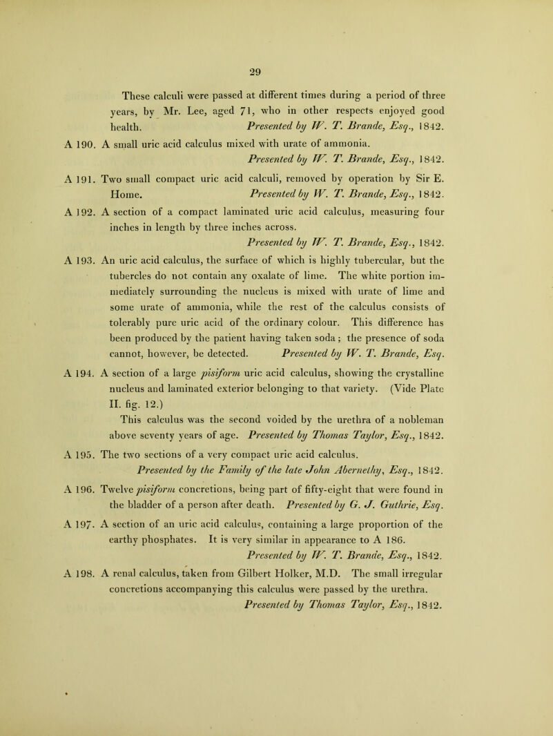 These calculi were passed at different times during a period of three years, by Mr. Lee, aged 7L who in other respects enjoyed good health. Presented by TV. T. Brande, Esq., 1842. A 190. A small uric acid calculus mixed with urate of ammonia. Presented by TV. T. Brande, Esq., ] 842. A 191. Two small compact uric acid calculi, removed by operation by Sir E. Home. Presented by W. T. Brande, Esq., 1842. A 192. A section of a compact laminated uric acid calculus, measuring four inches in length by three inches across. Presented by TV. T. Brande, Esq., 1842. A 193. An uric acid calculus, the surface of which is highly tubercular, but the tubercles do not contain any oxalate of lime. The white portion im- mediately surrounding the nucleus is mixed with urate of lime and some urate of ammonia, while the rest of the calculus consists of tolerably pure uric acid of the ordinary colour. This difference has been produced by the patient having taken soda ; the presence of soda cannot, however, be detected. Presented by W. T. Brande, Esq. A 194. A section of a large pisiform uric acid calculus, showing the crystalline nucleus and laminated exterior belonging to that variety. (Vide Plate II. fig. 12.) This calculus was the second voided by the urethra of a nobleman above seventy years of age. Presented by Thomas Taylor, Esq., 1842. A 195. The two sections of a very compact uric acid calculus. Presented by the Family of the late John Abernethy, Esq., 1842. A 196. Twelve pisiform concretions, being part of fifty-eigbt that were found in the bladder of a person after death. Presented by G. J. Guthrie, Esq. A 19/- A section of an uric acid calculus, containing a large proportion of the earthy phosphates. It is very similar in appearance to A 186. Presented by TV. T. Brande, Esq., 1842. A 198. A renal calculus, taken from Gilbert Holker, M.D. The small irregular concretions accompanying this calculus were passed by the urethra. Presented by Thomas Taylor, Esq., ] 842.