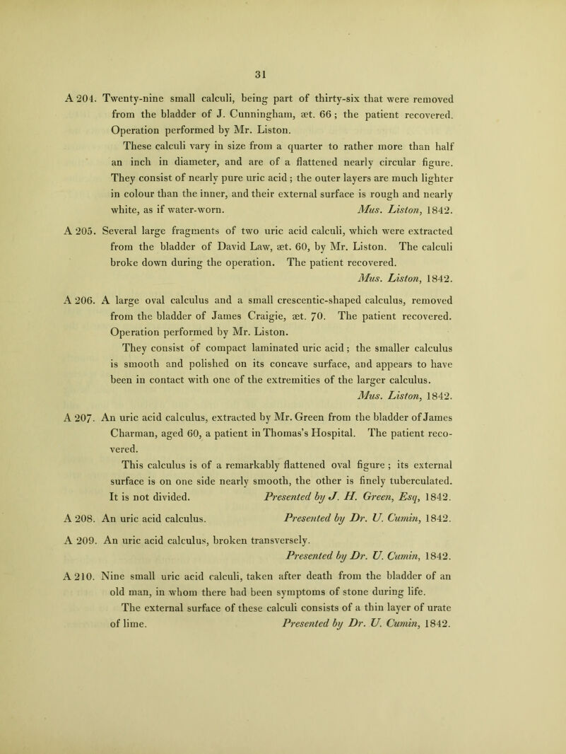 A 204. Twenty-nine small calculi, being part of thirty-six that were removed from the bladder of J. Cunningham, aet. 66 ; the patient recovered. Operation performed by Mr. Liston. These calculi vary in size from a quarter to rather more than half an inch in diameter, and are of a flattened nearlv circular figure. They consist of nearly pure uric acid ; the outer layers are much lighter in colour than the inner, and their external surface is rough and nearly white, as if water-worn. Mus. Liston, 1842. A 205. Several large fragments of two uric acid calculi, which were extracted from the bladder of David Law, aet. 60, by Mr. Liston. The calculi broke down during the operation. The patient recovered. Mus. Liston, 1842. A 206. A large oval calculus and a small crescentic-shaped calculus, removed from the bladder of James Craigie, aet. 70. The patient recovered. Operation performed by Mr. Liston. They consist of compact laminated uric acid ; the smaller calculus is smooth and polished on its concave surface, and appears to have been in contact with one of the extremities of the larger calculus. Mus. Liston, 1842. A 207- An uric acid calculus, extracted by Mr. Green from the bladder of James Charman, aged 60, a patient in Thomas’s Hospital. The patient reco- vered. This calculus is of a remarkably flattened oval figure ; its external surface is on one side nearly smooth, the other is finely tuberculated. A 209. An uric acid calculus, broken transversely. Presented by Dr. U. Cumin, 1842. A 210. Nine small uric acid calculi, taken after death from the bladder of an old man, in whom there had been symptoms of stone during life. The external surface of these calculi consists of a thin layer of urate A 208. An uric acid calculus. It is not divided. Presented by J. H. Green, Esq, 1842. Presented by Dr. U. Cumin, 1842. of lime. Presented by Dr. U. Cumin, 1842.