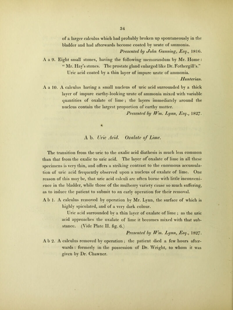 of a larger calculus which had probably broken up spontaneously in the bladder and had afterwards become coated by urate of ammonia. Presented by John Gunning, Esq., 1816. A a 9. Eight small stones, having the following memorandum by Mr. Home : “ Mr. Hay’s stones. The prostate gland enlarged like Dr. Fothergill’s.” Uric acid coated by a thin layer of impure urate of ammonia. Hunterian. A a 10. A calculus having a small nucleus of uric acid surrounded by a thick layer of impure earthy-looking urate of ammonia mixed with variable quantities of oxalate of lime ; the layers immediately around the nucleus contain the largest proportion of earthy matter. Presented by IVm. Lynn, Esq., 1827- ft A b. Uric Acid. Oxalate of Lime. The transition from the uric to the oxalic acid diathesis is much less common than that from the oxalic to uric acid. The layer of'oxalate of lime in all these specimens is very thin, and offers a striking contrast to the enormous accumula- tion of uric acid frequently observed upon a nucleus of oxalate of lime. One reason of this maybe, that uric acid calculi are often borne with little inconveni- ence in the bladder, while those of the mulberry variety cause so much suffering, as to induce the patient to submit to an early operation for their removal. Ah 1. A calculus removed by operation by Mr. Lynn, the surface of which is highly spiculated, and of a very dark colour. Uric acid surrounded by a thin layer of oxalate of lime ; as the uric acid approaches the oxalate of lime it becomes mixed with that sub- stance. (Vide Plate II. fig. 6.) Presented by TVm. Lynn, Esq., 182/- A b 2. A calculus removed by operation ; the patient died a few hours after- wards : formerly in the possession of Dr. Wright, to whom it was given by Dr. Chawner.