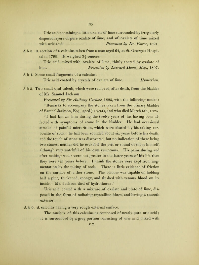 Uric acid containing a little oxalate of lime surrounded by irregularly disposed layers of pure oxalate of lime, and of oxalate of lime mixed with uric acid. Presented by Dr. Power, 1821. A b 3. A section of a calculus taken from a man aged 64, at St. George’s Hospi- tal in 1799. It weighed 3^ ounces. Uric acid mixed with oxalate of lime, thinly coated by oxalate of lime. Presented by Everard Home, Esq., 1807- A b 4. Some small fragments of a calculus. Uric acid coated by crystals of oxalate of lime. Hunterian. A b 5. Two small oval calculi, which were removed, after death, from the bladder of Mr. Samuel Jackson. Presented by Sir Anthony Carlisle, 1825, with the following notice : “ Remarks to accompany the stones taken from the urinary bladder of Samuel Jackson, Esop, aged 71 years, and who died March 6th, 1825. “ I had known him during the twelve years of his having been af- fected with symptoms of stone in the bladder. He had occasional attacks of painful micturition, which were abated by his taking car- bonate of soda ; he had been sounded about six years before his death, and the touch of stone was discovered, but no indication of there being two stones, neither did he ever feel the grit or sound of them himself, although very watchful of his own symptoms. His pains during and after making water were not greater in the latter years of his life than they were ten years before. I think the stones were kept from aug- mentation by the taking of soda. There is little evidence of friction on the surface of either stone. The bladder was capable of holding half a pint, thickened, spongy, and flushed with venous blood on its inside. Mr. Jackson died of hydrothorax.” Uric acid coated with a mixture of oxalate and urate of lime, dis- posed in the form of radiating crystalline fibres, and having a smooth exterior. A b 6. A calculus having a very rough external surface. The nucleus of this calculus is composed of nearly pure uric acid ; it is surrounded by a grey portion consisting of uric acid mixed with f 2