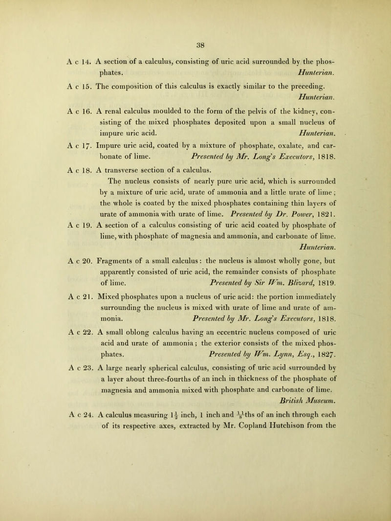 A c 14. A section of a calculus, consisting of uric acid surrounded by the phos- phates. Hunterian. A c 15. The composition of this calculus is exactly similar to the preceding. Hunterian. A c 16. A renal calculus moulded to the form of the pelvis of the kidney, con- sisting of the mixed phosphates deposited upon a small nucleus of impure uric acid. Hunterian. A c 17- Impure uric acid, coated hy a mixture of phosphate, oxalate, and car- bonate of lime. Presented by Mr. Longs Executors, 1818. A c 18. A transverse section of a calculus. The nucleus consists of nearly pure uric acid, which is surrounded hy a mixture of uric acid, urate of ammonia and a little urate of lime ; the whole is coated by the mixed phosphates containing thin layers of urate of ammonia with urate of lime. Presented by Dr. Power, 1821. A c 19. A section of a calculus consisting of uric acid coated by phosphate of lime, with phosphate of magnesia and ammonia, and carbonate of lime. Hunterian. A c 20. Fragments of a small calculus: the nucleus is almost wholly gone, but apparently consisted of uric acid, the remainder consists of phosphate of lime. Presented by Sir JVm. Blizard, 1819. A c 21. Mixed phosphates upon a nucleus of uric acid: the portion immediately surrounding the nucleus is mixed with urate of lime and urate of am- monia. Presented by Mr. Long's Executors, 1818. A c 22. A small oblong calculus having an eccentric nucleus composed of uric acid and urate of ammonia; the exterior consists of the mixed phos- phates. Presented by JVm. Lynn, Esq., 1827. A c 23. A large nearly spherical calculus, consisting of uric acid surrounded by a layer about three-fourths of an inch in thickness of the phosphate of magnesia and ammonia mixed with phosphate and carbonate of lime. British Museum. A c 24. A calculus measuring 1-^ inch, 1 inch and ^-ths of an inch through each of its respective axes, extracted by Mr. Copland Hutchison from the