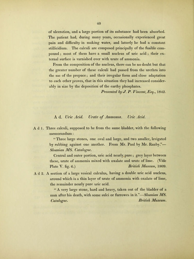 of ulceration, and a large portion of its substance had been absorbed. The patient had, during many years, occasionally experienced great pain and difficulty in making water, and latterly he had a constant stillicidium. The calculi are composed principally of the fusible com- pound ; most of them have a small nucleus of uric acid ; their ex- ternal surface is varnished over with urate of ammonia. From the composition of the nucleus, there can be no doubt but that the greater number of these calculi had passed from the urethra into the sac of the prepuce; and their irregular form and close adaptation to each other proves, that in this situation they had increased consider- ably in size by the deposition of the earthy phosphates. Presented byJ. P. Vincent, Esq., 1842. A d. Uric Acid. Urate of Ammonia. Uric Acid. Adi. Three calculi, supposed to be from the same bladder, with the following memorandum: “ Three large stones, one oval and large, and two smaller, levigated by rubbing against one another. From Mr. Paul by Mr. Ranby.”— Sloanian MS. Catalogue. Central and outer portion, uric acid nearly pure ; grey layer between these, urate of ammonia mixed with oxalate and urate of lime. (Vide Plate V. fig. 6.) British Museum, 1809. A d 2. A section of a large vesical calculus, having a double uric acid nucleus, around which is a thin layer of urate of ammonia with oxalate of lime, the remainder nearly pure uric acid. “ A very large stone, hard and heavy, taken out of the bladder of a man after his death, with some sulci or furrowes in it.”—Sloanian MS. Catalogue. British Museum.