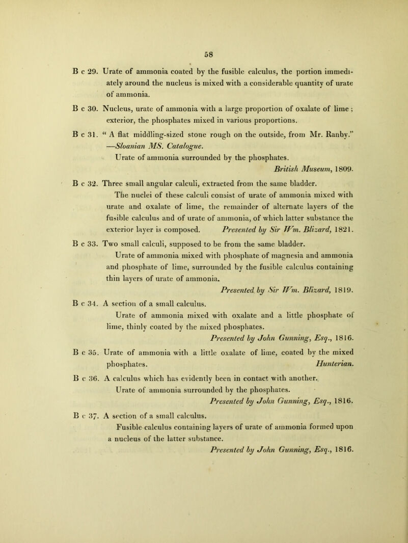 B c 29. Urate of ammonia coated by the fusible calculus, the portion immedi- ately around the nucleus is mixed with a considerable quantity of urate of ammonia. B c 30. Nucleus, urate of ammonia with a large proportion of oxalate of lime ; exterior, the phosphates mixed in various proportions. B c 31. “A flat middling-sized stone rough on the outside, from Mr. Ranby.” —Sloanian MS. Catalogue. Urate of ammonia surrounded by the phosphates. British Museum, 1809. B c 32. Three small angular calculi, extracted from the same bladder. The nuclei of these calculi consist of urate of ammonia mixed with urate and oxalate of lime, the remainder of alternate layers of the fusible calculus and of urate of ammonia, of which latter substance the exterior layer is composed. Presented hy Sir JVm. Blizard, 1821. B c 33. Two small calculi, supposed to be from the same bladder. Urate of ammonia mixed with phosphate of magnesia and ammonia and phosphate of lime, surrounded by the fusible calculus containing thin layers of urate of ammonia. Presented hy Sir JVm. Blizard, 1819. B c 34. A section of a small calculus. Urate of ammonia mixed with oxalate and a little phosphate of lime, thinly coated by the mixed phosphates. Presented hy John Gunning, Esq., 1816. B c 35. Urate of ammonia with a little oxalate of lime, coated by the mixed phosphates. Hunterian. B c 36. A calculus which has evidently been in contact with another. Urate of ammonia surrounded by the phosphates. Presented hy John Gunning, Esq., 1816. B c 37. A section of a small calculus. Fusible calculus containing layers of urate of ammonia formed upon a nucleus of the latter substance. Presented hy John Gunning, Esq., 1816.