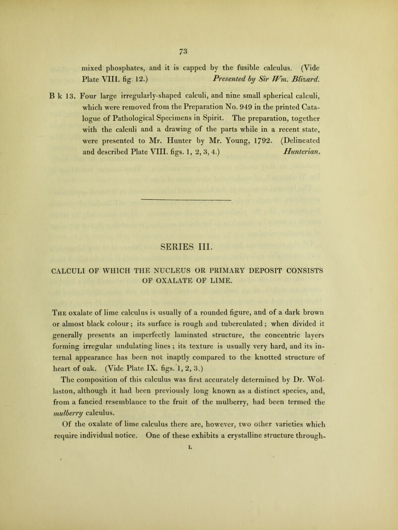 mixed phosphates, and it is capped by the fusible calculus. (Vide Plate VIII. fig 12.) Presented by Sir Wm. Blizard. B k 13. Four large irregularly-shaped calculi, and nine small spherical calculi, which were removed from the Preparation No. 949 in the printed Cata- logue of Pathological Specimens in Spirit. The preparation, together with the calculi and a drawing of the parts while in a recent state, were presented to Mr. Hunter by Mr. Young, 1792. (Delineated and described Plate VIII. figs. 1, 2, 3, 4.) Hunterian, SERIES III. CALCULI OF WHICH THE NUCLEUS OR PRIMARY DEPOSIT CONSISTS OF OXALATE OF LIME. The oxalate of lime calculus is usually of a rounded figure, and of a dark brown or almost black colour; its surface is rough and tuberculated; when divided it generally presents an imperfectly laminated structure, the concentric layers forming irregular undulating lines ; its texture is usually very hard, and its in- ternal appearance has been not inaptly compared to the knotted structure of heart of oak. (Vide Plate IX. figs. 1, 2, 3.) The composition of this calculus was first accurately determined by Dr. Wol- laston, although it had been previously long known as a distinct species, and, from a fancied resemblance to the fruit of the mulberry, had been termed the mulberry calculus. Of the oxalate of lime calculus there are, however, two other varieties which require individual notice. One of these exhibits a crystalline structure through- L