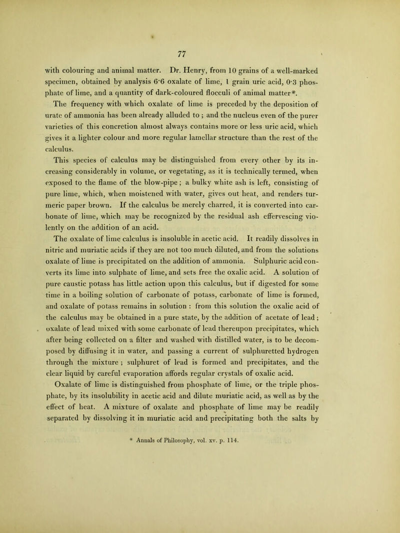 with colouring and animal matter. Dr. Henry, from 10 grains of a well-marked specimen, obtained by analysis 6'6 oxalate of lime, l grain uric acid, 03 phos- phate of lime, and a quantity of dark-coloured flocculi of animal matter*. The frequency with which oxalate of lime is preceded by the deposition of urate of ammonia has been already alluded to ; and the nucleus even of the purer varieties of this concretion almost always contains more or less uric acid, which gives it a lighter colour and more regular lamellar structure than the rest of the calculus. This species of calculus may be distinguished from every other by its in- creasing considerably in volume, or vegetating, as it is technically termed, when exposed to the flame of the blow-pipe; a bulky white ash is left, consisting of pure lime, which, when moistened with water, gives out heat, and renders tur- meric paper brown. If the calculus be merely charred, it is converted into car- bonate of lime, which may be recognized by the residual ash effervescing vio- lently on the addition of an acid. The oxalate of lime calculus is insoluble in acetic acid. It readily dissolves in nitric and muriatic acids if they are not too much diluted, and from the solutions oxalate of lime is precipitated on the addition of ammonia. Sulphuric acid con- verts its lime into sulphate of lime, and sets free the oxalic acid. A solution of pure caustic potass has little action upon this calculus, but if digested for some time in a boiling solution of carbonate of potass, carbonate of lime is formed, and oxalate of potass remains in solution : from this solution the oxalic acid of the calculus may be obtained in a pure state, by the addition of acetate of lead; oxalate of lead mixed with some carbonate of lead thereupon precipitates, which after being collected on a filter and washed with distilled water, is to be decom- posed by diffusing it in water, and passing a current of sulphuretted hydrogen through the mixture ; sulphuret of lead is formed and precipitates, and the clear liquid by careful evaporation affords regular crystals of oxalic acid. Oxalate of lime is distinguished from phosphate of lime, or the triple phos- phate, by its insolubility in acetic acid and dilute muriatic acid, as well as by the effect of heat. A mixture of oxalate and phosphate of lime may be readily separated by dissolving it in muriatic acid and precipitating both the salts by * Annals of Philosophy, vol. xv. p. 114.