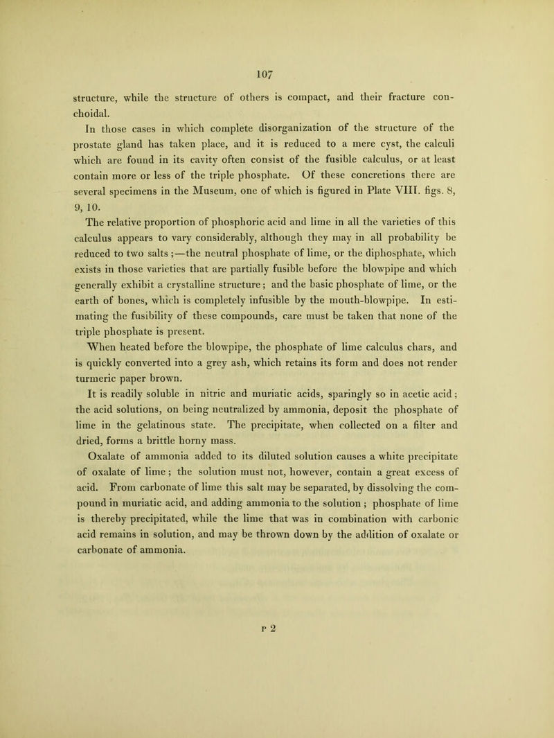 structure, while the structure of others is compact, and their fracture con- choidal. In those cases in which complete disorganization of the structure of the prostate gland has taken place, and it is reduced to a mere cyst, the calculi which are found in its cavity often consist of the fusible calculus, or at least contain more or less of the triple phosphate. Of these concretions there are several specimens in the Museum, one of which is figured in Plate VIII. figs. 8, 9, 10. The relative proportion of phosphoric acid and lime in all the varieties of this calculus appears to vary considerably, although they may in all probability he reduced to two salts ;—the neutral phosphate of lime, or the diphosphate, which exists in those varieties that are partially fusible before the blowpipe and which generally exhibit a crystalline structure; and the basic phosphate of lime, or the earth of bones, which is completely infusible by the mouth-blowpipe. In esti- mating the fusibility of these compounds, care must be taken that none of the triple phosphate is present. When heated before the blowpipe, the phosphate of lime calculus chars, and is quickly converted into a grey ash, which retains its form and does not render turmeric paper brown. It is readily soluble in nitric and muriatic acids, sparingly so in acetic acid; the acid solutions, on being neutralized by ammonia, deposit the phosphate of lime in the gelatinous state. The precipitate, when collected on a filter and dried, forms a brittle horny mass. Oxalate of ammonia added to its diluted solution causes a white precipitate of oxalate of lime ; the solution must not, however, contain a great excess of acid. From carbonate of lime this salt may be separated, by dissolving the com- pound in muriatic acid, and adding ammonia to the solution ; phosphate of lime is thereby precipitated, while the lime that was in combination with carbonic acid remains in solution, and may be thrown down by the addition of oxalate or carbonate of ammonia. p 2