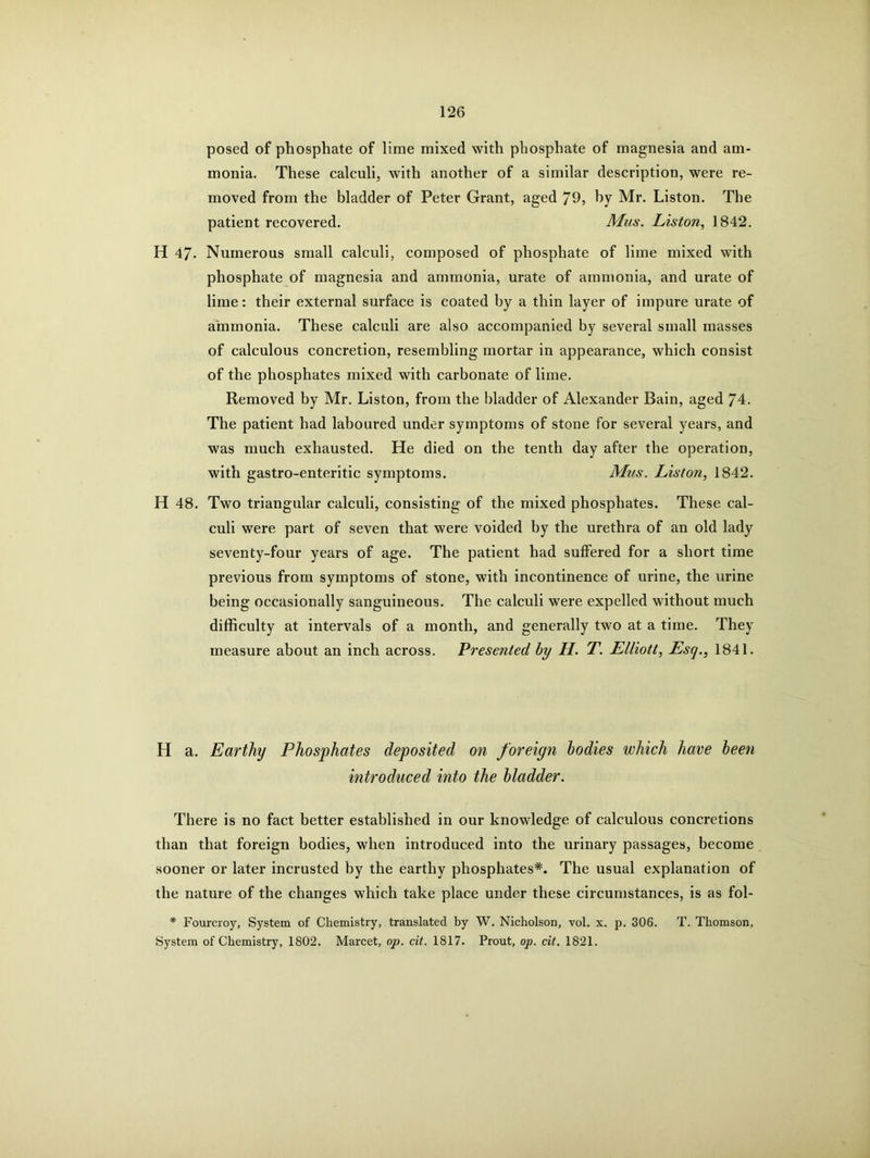 posed of phosphate of lime mixed with phosphate of magnesia and am- monia. These calculi, with another of a similar description, were re- moved from the bladder of Peter Grant, aged 79, by Mr. Liston. The patient recovered. Mus. Liston, 1842. H 47- Numerous small calculi, composed of phosphate of lime mixed with phosphate of magnesia and ammonia, urate of ammonia, and urate of lime: their external surface is coated by a thin layer of impure urate of ammonia. These calculi are also accompanied by several small masses of calculous concretion, resembling mortar in appearance, which consist of the phosphates mixed with carbonate of lime. Removed by Mr. Liston, from the bladder of Alexander Bain, aged 74. The patient had laboured under symptoms of stone for several years, and was much exhausted. He died on the tenth day after the operation, with gastro-enteritic symptoms. Mus. Liston, 1842. H 48. Two triangular calculi, consisting of the mixed phosphates. These cal- culi were part of seven that were voided by the urethra of an old lady seventy-four years of age. The patient had suffered for a short time previous from symptoms of stone, with incontinence of urine, the urine being occasionally sanguineous. The calculi were expelled without much difficulty at intervals of a month, and generally two at a time. They measure about an inch across. Presented by H. T. Elliott, Esg., 1841. H a. Earthy Phosphates deposited on foreign bodies which have been introduced into the bladder. There is no fact better established in our knowledge of calculous concretions than that foreign bodies, when introduced into the urinary passages, become sooner or later incrusted by the earthy phosphates*. The usual explanation of the nature of the changes which take place under these circumstances, is as fol- * Fourcroy, System of Chemistry, translated by W. Nicholson, vol. x. p. 306. T. Thomson, System of Chemistry, 1802. Marcet, op. cit. 1817. Prout, op. cit. 1821.