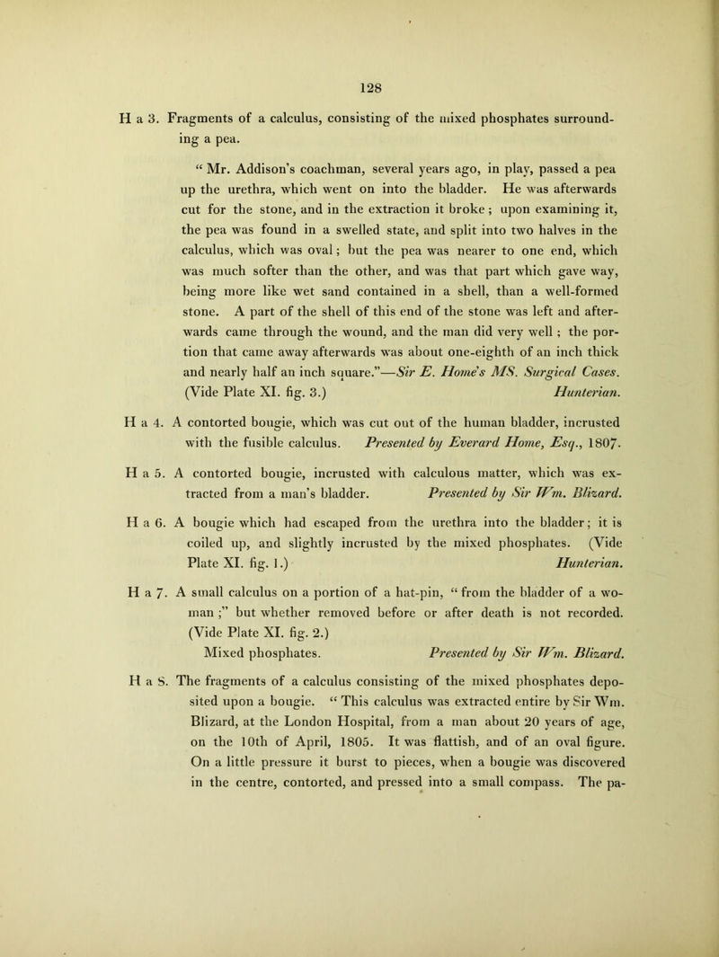 H a 3. Fragments of a calculus, consisting of the mixed phosphates surround- ing a pea. “ Mr. Addison’s coachman, several years ago, in play, passed a pea up the urethra, which went on into the bladder. He was afterwards cut for the stone, and in the extraction it broke ; upon examining it, the pea was found in a swelled state, and split into two halves in the calculus, which was oval; but the pea was nearer to one end, which was much softer than the other, and was that part which gave way, being more like wet sand contained in a shell, than a well-formed stone. A part of the shell of this end of the stone was left and after- wards came through the wound, and the man did very well ; the por- tion that came away afterwards was about one-eighth of an inch thick and nearly half an inch square.”—Sir E. Homes MS. Surgical Cases. (Vide Plate XI. fig. 3.) Hunterian. H a 4. A contorted bougie, which was cut out of the human bladder, incrusted with the fusible calculus. Presented by Everard Home, Esq., 1807- H a 5. A contorted bougie, incrusted with calculous matter, which was ex- tracted from a man’s bladder. Presented by Sir TVm. Blizard. H a 6. A bougie which had escaped from the urethra into the bladder; it is coiled up, and slightly incrusted by the mixed phosphates. (Vide Plate XI. fig. 1.) Hunterian. H a 7- A small calculus on a portion of a hat-pin, “ from the bladder of a wo- man but whether removed before or after death is not recorded. (Vide Plate XI. fig. 2.) Mixed phosphates. Presented by Sir TVm. Blizard. H a S. The fragments of a calculus consisting of the mixed phosphates depo- sited upon a bougie. “This calculus was extracted entire by Sir Win. Blizard, at the London Hospital, from a man about 20 years of age, on the 10th of April, 1805. It was flattish, and of an oval figure. On a little pressure it burst to pieces, when a bougie was discovered in the centre, contorted, and pressed into a small compass. The pa-