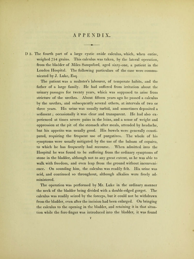 APPENDIX. D 3. The fourth part of a large cystic oxide calculus, which, when entire, weighed 754 grains. This calculus was taken, by the lateral operation, from the bladder of Miles Sampsford, aged sixty-one, a patient in the London Hospital. The following particulars of the case were commu- nicated by J. Luke, Esq. The patient was a maltster’s labourer, of temperate habits, and the father of a large family. He had suffered from irritation about the urinary passages for twenty years, which was supposed to arise from stricture of the urethra. About fifteen years ago he passed a calculus by the urethra, and subsequently several others, at intervals of two or three years. His urine was usually turbid, and sometimes deposited a sediment; occasionally it was clear and transparent. He had also ex- perienced at times severe pains in the loins, and a sense of weight and oppression at the pit of the stomach after meals, attended by headache, but his appetite was usually good. His bowels were generally consti- pated, requiring the frequent use of purgatives. The whole of his symptoms were usually mitigated by the use of the balsam of copaiva, to which he has frequently had recourse. When admitted into the Hospital he was found to be suffering from the ordinary symptoms of stone in the bladder, although not to any great extent, as he was able to walk with freedom, and even leap from the ground without inconveni- ence. On sounding him, the calculus was readily felt. His urine was acid, and continued so throughout, although alkalies were freely ad- ministered. The operation was performed by Mr. Luke in the ordinary manner the neck of the bladder being divided with a double-edged gorget. The calculus was readily seized by the forceps, but it could not be withdrawn from the bladder, even after the incision had been enlarged. On bringing the calculus to the opening in the bladder, and retaining it in that situa- tion while the fore-finger was introduced into the bladder, it was found T