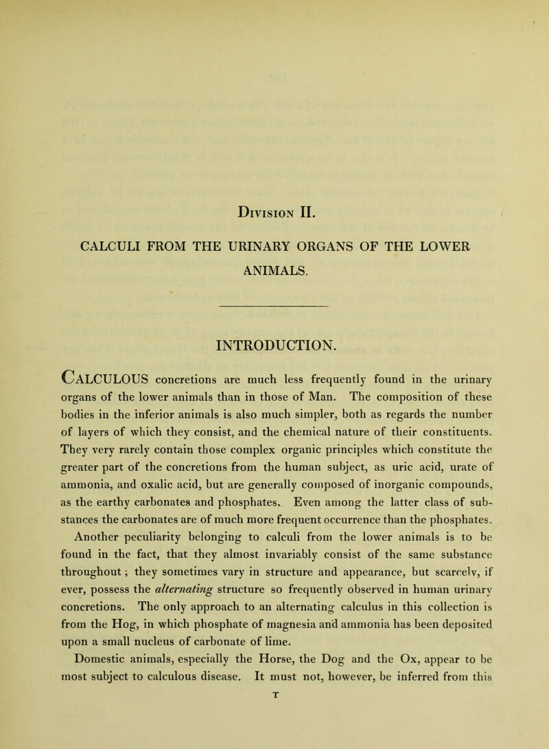 Division II. CALCULI FROM THE URINARY ORGANS OF THE LOWER ANIMALS. INTRODUCTION. Calculous concretions are much less frequently found in the urinary organs of the lower animals than in those of Man. The composition of these bodies in the inferior animals is also much simpler, both as regards the number of layers of which they consist, and the chemical nature of their constituents. They very rarely contain those complex organic principles which constitute the greater part of the concretions from the human subject, as uric acid, urate of ammonia, and oxalic acid, but are generally composed of inorganic compounds, as the earthy carbonates and phosphates. Even among the latter class of sub- stances the carbonates are of much more frequent occurrence than the phosphates. Another peculiarity belonging to calculi from the lower animals is to be found in the fact, that they almost invariably consist of the same substance throughout; they sometimes vary in structure and appearance, but scarcelv, if ever, possess the alternating structure so frequently observed in human urinary concretions. The only approach to an alternating calculus in this collection is from the Hog, in which phosphate of magnesia and ammonia has been deposited upon a small nucleus of carbonate of lime. Domestic animals, especially the Horse, the Dog and the Ox, appear to be most subject to calculous disease. It must not, however, be inferred from this T