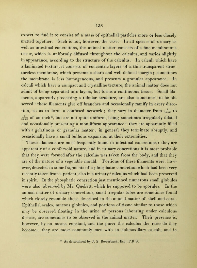 expect to find it to consist of a mass of epithelial particles more or less closely matted together. Such is not, however, the case. In all species of urinary as well as intestinal concretions, the animal matter consists of a fine membranous tissue, which is uniformly diffused throughout the calculus, and varies slightly in appearance, according to the structure of the calculus. In calculi which have a laminated texture, it consists of concentric layers of a thin transparent struc- tureless membrane, which presents a sharp and well-defined margin ; sometimes the membrane is less homogeneous, and presents a granular appearance. In calculi which have a compact and crystalline texture, the animal matter does not admit of being separated into layers, but forms a continuous tissue. Small fila- ments, apparently possessing a tubular structure, are also sometimes to be ob- served ; these filaments give off branches and occasionally ramify in every direc- tion, so as to form a confused network ; they vary in diameter from to 30]^ of an inch*, but are not quite uniform, being sometimes irregularly dilated and occasionally presenting a moniliform appearance : they are apparently filled with a gelatinous or granular matter ; in general they terminate abruptly, and occasionally have a small bulbous expansion at their extremities. These filaments are most frequently found in intestinal concretions : they are apparently of a confervoid nature, and in urinary concretions it is most probable that they were formed after the calculus was taken from the body, and that they are of the nature of a vegetable mould. Portions of these filaments were, how- ever, detected in some fragments of a phosphatic concretion which had been very recently taken from a patient, also in a urinary? calculus which had been preserved in spirit. In the phosphatic concretion just mentioned, numerous small globules were also observed by Mr. Quekett, which he supposed to be sporules. In the animal matter of urinary concretions, small irregular tubes are sometimes found which closely resemble those described in the animal matter of shell and coral. Epithelial scales, mucous globules, and portions of tissue similar to those whieh may be observed floating in the urine of persons labouring under calculous disease, are sometimes to be observed in the animal matter. Their presence is, however, by no means constant, and the purer the calculus the rarer do they become; they are most commonly met with in submaxillary calculi, and in * As determined by J, S. Bowerbank, Esq., F.R.S.