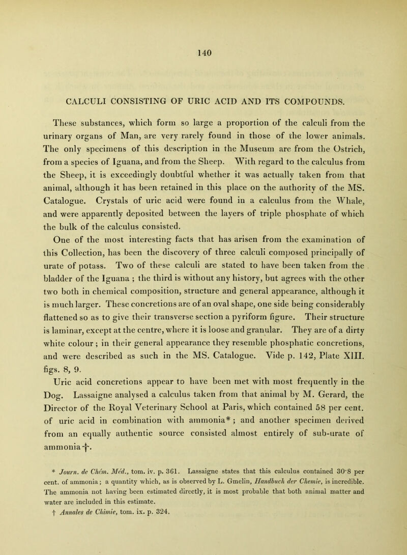 CALCULI CONSISTING OF URIC ACID AND ITS COMPOUNDS. These substances, which form so large a proportion of the calculi from the urinary organs of Man, are very rarely found in those of the lower animals. The only specimens of this description in the Museum are from the Ostrich, from a species of Iguana, and from the Sheep. With regard to the calculus from the Sheep, it is exceedingly doubtful whether it was actually taken from that animal, although it has been retained in this place on the authority of the MS. Catalogue. Crystals of uric acid were found in a calculus from the Whale, and were apparently deposited between the layers of triple phosphate of which the bulk of the calculus consisted. One of the most interesting facts that has arisen from the examination of this Collection, has been the discovery of three calculi composed principally of urate of potass. Two of these calculi are stated to have been taken from the bladder of the Iguana ; the third is without any history, but agrees with the other two both in chemical composition, structure and general appearance, although it is much larger. These concretions are of an oval shape, one side being considerably flattened so as to give their transverse section a pyriform figure. Their structure is laminar, except at the centre, where it is loose and granular. They are of a dirty white colour; in their general appearance they resemble phosphatic concretions, and were described as such in the MS. Catalogue. Vide p. 142, Plate XIII. figs. 8, 9. Uric acid concretions appear to have been met with most frequently in the Dog. Lassaigne analysed a calculus taken from that animal by M. Gerard, the Director of the Royal Veterinary School at Paris, which contained 58 per cent, of uric acid in combination with ammonia* ; and another specimen derived from an equally authentic source consisted almost entirely of sub-urate of ammonia-l-. * Journ. de Chem. Med., tom. iv. p. 361. Lassaigne states that this calculus contained 30'8 per cent, of ammonia; a quantity which, as is observed by L. Gmelin, Handhuch der Chemie, is incredible. The ammonia not having been estimated directly, it is most probable that both animal matter and water are included in this estimate. t Annales de Chimie, tom. ix. p. 324,