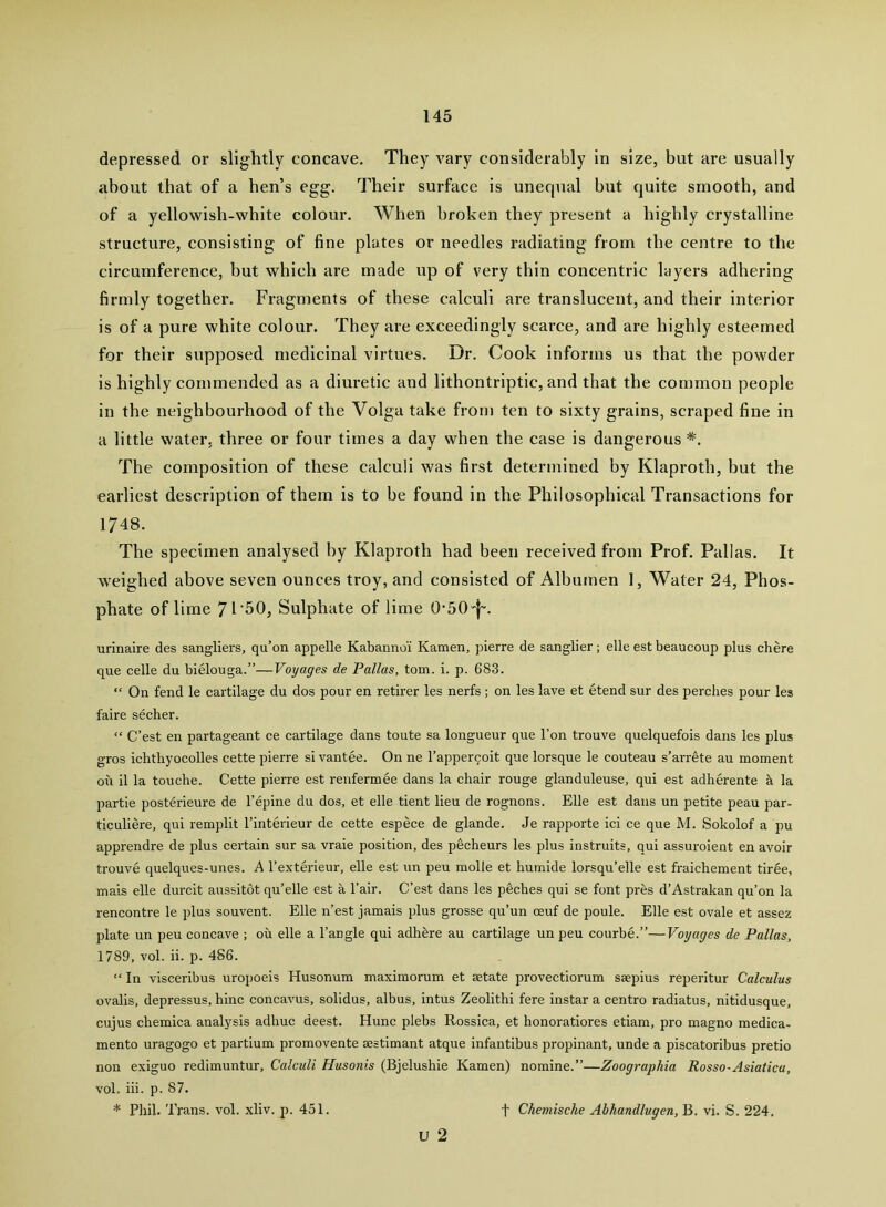 depressed or slightly concave. They vary considerably in size, but are usually about that of a hen’s egg. Their surface is unequal but quite smooth, and of a yellowish-white colour. When broken they present a highly crystalline structure, consisting of fine plates or needles radiating from the centre to the circumference, but which are made up of very thin concentric layers adhering firmly together. Fragments of these calculi are translucent, and their interior is of a pure white colour. They are exceedingly scarce, and are highly esteemed for their supposed medicinal virtues. Dr. Cook informs us that the powder is highly commended as a diuretic and lithontriptic, and that the common people in the neighbourhood of the Volga take from ten to sixty grains, scraped fine in a little water, three or four times a day when the case is dangerous The composition of these calculi was first determined by Klaproth, but the earliest description of them is to be found in the Philosophical Transactions for 1748. The specimen analysed hy Klaproth had been received from Prof. Pallas. It weighed above seven ounces troy, and consisted of Albumen 1, Water 24, Phos- phate of lime JVbO, Sulphate of lime 0-50'f”. urinaire des sangliers, qu’on appelle Kabanno’i Kamen, pierre de sanglier; elle est beaucoup plus chere que celle du bielouga.”—Voyages de Pallas, tom. i. p. 683. “ On fend le cartilage du dos pour en retirer les nerfs ; on les lave et etend sur des perches pour les faire secher. “ C’est en partageant ce cartilage dans toute sa longueur que Ton trouve quelquefois dans les plus gros icbthyocolles cette pierre si vantee. On ne I’apperqoit que lorsque le couteau s’arrete au moment on il la touche. Cette pierre est renfermde dans la chair rouge glanduleuse, qui est adherente h la partie posterieure de I’epine du dos, et elle tient lieu de rognons. Elle est dans un petite peau par- ticuliere, qui remplit I’interieur de cette espece de glande. Je rapporte ici ce que M. Sokolof a pu apprendre de plus certain sur sa vraie position, des pecheurs les plus instruits, qui assuroient en avoir trouve quelques-unes. A I’exterieur, elle est un peu molle et humide lorsqu’elle est fraichement tiree, mais elle durcit aussitot qu’elle est a I’air. C’est dans les pecbes qui se font pres d’Astrakan qu’on la rencontre le plus souvent. Elle n’est jamais plus grosse qu’un oeuf de poule. Elle est ovale et assez plate un peu concave ; oil elle a I’angle qui adhbre au cartilage un peu courbe.”—Voyages de Pallas, 1789, vol. ii. p. 486. “ In visceribus uropoeis Husonum maximorum et setate provectiorum saepius reperitur Calculus ovalis, depressus, bine concavus, solidus, albus, intus Zeolithi fere instar a centre radiatus, nitidusque, cujus chemica analysis adhuc deest. Hunc plebs Rossica, et honoratiores etiam, pro magno medica- mento uragogo et partium promovente aestimant atque infantibus propinant, unde a piscatoribus pretio non exiguo redimuntur. Calculi Husonis (Bjelushie Kamen) nomine.”—Zoographia Rosso-Asiatica, vol. iii. p. 87. * Pliil. Trans, vol. xliv. p. 451. u 2 f Chemische Ahhandlugen, B. vi. S. 224.