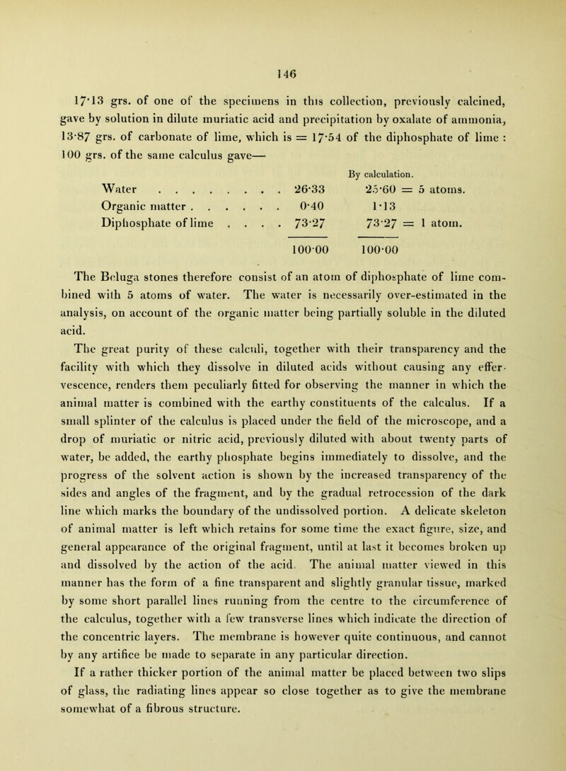 17*13 grs. of one of the specimens in this collection, previously calcined, gave by solution in dilute muriatic acid and precipitation by oxalate of ammonia, 13-87 grs- of carbonate of lime, which is = 17*64 of the diphosphate of lime : 100 grs. of the same calculus gave— By calculation. Water 26*33 2.5*60 = 5 atoms. Organic matter 0-40 1-13 Diphosphate of lime .... 73*27 73*27 = 1 atom. 100*00 100-00 The Biduga stones therefore consist of an atom of diphosphate of lime com- bined with 5 atoms of water. The water is necessarily over-estimated in the analysis, on account of the organic matter being partially soluble in the diluted acid. The great purity of these calculi, together with their transparency and the facility with which th^y dissolve in diluted acids without causing any effer- vescence, renders them peculiarly fitted for observing the manner in which the animal matter is combined with the earthy constituents of the calculus. If a small splinter of the calculus is placed under the field of the microscope, and a drop of muriatic or nitric acid, previously diluted with about twenty parts of water, be added, the earthy phosphate begins immediately to dissolve, and the progress of the solvent action is shown by the increased transparency of the sides and angles of the fragment, and by the gradual retrocession of the dark line which marks the boundary of the undissolved portion. A delicate skeleton of animal matter is left which retains for some time the exact figure, size, and general appearance of the original fragment, until at last it becomes broken up and dissolved by the action of the acid. The animal matter viewed in this manner has the form of a fine transparent and slightly granular tissue, marked by some short parallel lines running from the centre to the circumference of the calculus, together with a few transverse lines which indicate the direction of the concentric layers. The membrane is however quite continuous, and cannot by any artifice be njade to separate in any particular direction. If a rather thicker portion of the animal matter be placed between two slips of glass, the radiating lines appear so close together as to give the membrane somewhat of a fibrous structure.