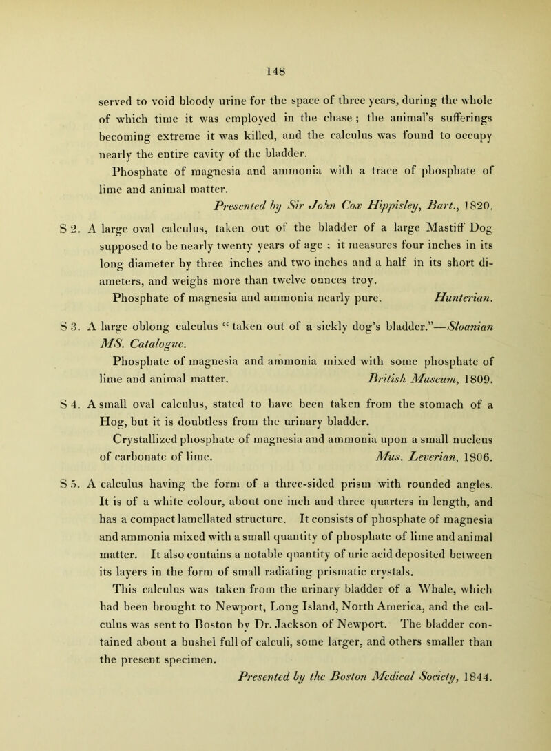 served to void bloody urine for the space of three years, during the whole of which time it was employed in the chase ; the animal’s sufferings becoming extreme it was killed, and the calculus was found to occupy nearly the entire cavity of the bladder. Phosphate of magnesia and ammonia with a trace of phosphate of lime and animal matter. Presented by Sir John Cox Hippisley, Bart., 1820. S 2. A large oval calculus, taken out of the bladder of a large Mastiff' Dog- supposed to be nearly twenty years of age ; it measures four inches in its long diameter hy three inches and two inches and a half in its short di- ameters, and weighs more than twelve ounces troy. Phosphate of magnesia and ammonia nearly pure. Hunterian. S 3. A large ohlong calculus “ taken out of a sickly dog’s bladder.”—Sloanian MS. Catalogue. Phosphate of magnesia and ammonia mixed with some phosphate of lime and animal matter. British Museum, 1809. S 4. A small oval calculus, stated to have been taken from the stomach of a Hog, but it is doubtless from the urinary bladder. Crystallized phosphate of magnesia and ammonia upon a small nucleus of carbonate of lime. Mus. Leverian, 1806. S o. A calculus having the form of a three-sided prism with rounded angles. It is of a white colour, about one inch and three quarters in length, and has a compact lamellated structure. It consists of phosphate of magnesia and ammonia mixed with a small quantity of phosphate of lime and animal matter. It also contains a notable quantity of uric acid deposited between its layers in the form of small radiating prismatic crystals. This calculus was taken from the urinary bladder of a Whale, which had been brought to Newport, Long Island, North America, and the cal- culus was sent to Boston by Dr. Jackson of Newport. The bladder con- tained about a bushel full of calculi, some larger, and others smaller than the present specimen. Presented hy the Boston Medical Society, 1844.