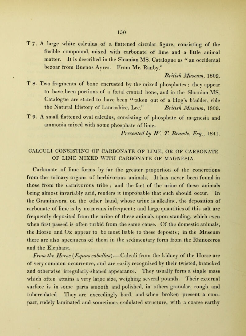 T7. A large white calculus of a flattened circular figure, consisting of the fusible compound, mixed wdth carbonate of lime and a little animal matter. It is described in the Sloanian MS. Catalogue as “ an occidental bezoar from Buenos Ayres. From Mr. Ranby.” British Museum, 1809. T 8. Two fragments of bone encrusted by the mixed phosphates ; they appear to have been portions of a foetal cranial bone, and in the Sloanian MS. Catalogue are stated to have been “taken out of a Hog’s b'adder, vide the Natural History of Lancashire, Lee.” British Museum, 1809. T 9. A small flattened oval calculus, consisting of phosphate of magnesia and ammonia mixed with some phosphate of lime. Presented by TV. T. Brande, Esq., 1841. CALCULI CONSISTING OF CARBONATE OF LIME, OR OF CARBONATE OF LIME MIXED WITH CARBONATE OF MAGNESIA. Carbonate of lime forms by far the greater proportion of the concretions from the urinary organs of herbivorous animals. It has never been found in those from the carnivorous tribe ; and the fact of the urine of these animals being almost invariably acid, renders it improbable that such should occur. In the Graminivora, on the other hand, whose urine is alkaline, the deposition of carbonate of lime is by no means infrequent; and large quantities of this salt are frequently deposited from the urine of these animals upon standing, which even when first passed is often turbid from the same cause. Of the domestic animals, the Horse and Ox appear to be most liable to these deposits ; in the Museum there are also specimens of them in the sedimentary form from the Rhinoceros and the Elej)hant. Fi 'om the Horse {Equus cahallus).—Calculi from the kidney of the Horse are of very common occurrence, and are easily recognised by their twisted, branched and otherwise irregularly-shaped appearance. They usually form a single mass which often attains a very large size, w^eighing several pounds. Their external surface is in some parts smooth and polished, in others granular, rough and tuberculated They are exceedingly hard, and wdien broken present a com- pact, rudely laminated and sometimes nodulated structure, with a coarse earthy