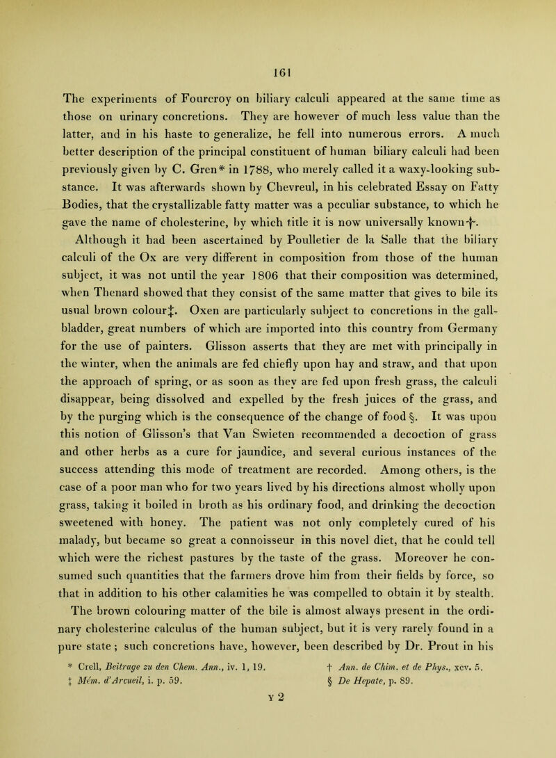 The experiments of Fourcroy on biliary calculi appeared at the same time as those on urinary concretions. They are however of much less value than the latter, and in his haste to generalize, he fell into numerous errors. A much better description of the principal constituent of human biliary calculi had been previously given by C. Gren* in 1788, who merely called it a waxy-looking sub- stance. It was afterwards shown by Chevreul, in his celebrated Essay on Fatty Bodies, that the crystallizable fatty matter was a peculiar substance, to which he gave the name of cholesterine, by which title it is now universally known'f-. Although it had been ascertained by Poulletier de la Salle that the biliary calculi of the Ox are very different in composition from those of the human subject, it was not until the year 1806 that their composition was determined, when Thenard showed that they consist of the same matter that gives to bile its usual brown colour;|;. Oxen are particularly subject to concretions in the gall- bladder, great numbers of which are imported into this country from Germany for the use of painters. Glisson asserts that they are met with principally in the winter, when the animals are fed chiefly upon hay and straw, and that upon the approach of spring, or as soon as they are fed upon fresh grass, the calculi disappear, being dissolved and expelled by the fresh juices of the grass, and by the purging which is the consequence of the change of food §. It was upon this notion of Glisson’s that Van Swieten recommended a decoction of grass and other herbs as a cure for jaundice, and several curious instances of the success attending this mode of treatment are recorded. Among others, is the case of a poor man who for two years lived by his directions almost wholly upon grass, taking it boiled in broth as his ordinary food, and drinking the decoction sweetened with honey. The patient was not only completely cured of his maladj’, but became so great a connoisseur in this novel diet, that he could tell which were the richest pastures by the taste of the grass. Moreover he con- sumed such quantities that the farmers drove him from their fields by force, so that in addition to his other calamities he was compelled to obtain it by stealth. The brown colouring matter of the bile is almost always present in the ordi- nary cholesterine calculus of the human subject, but it is very rarely found in a pure state ; such concretions have, however, been described by Dr. Front in his * Crell, Beitrage zu den Chem. Ann., iv. 1, 19. f Ann. de Chim. et de Phys., xcv. X Mem. d’Arcueil, i. p. 59. § De Hepate, p. 89. Y 2
