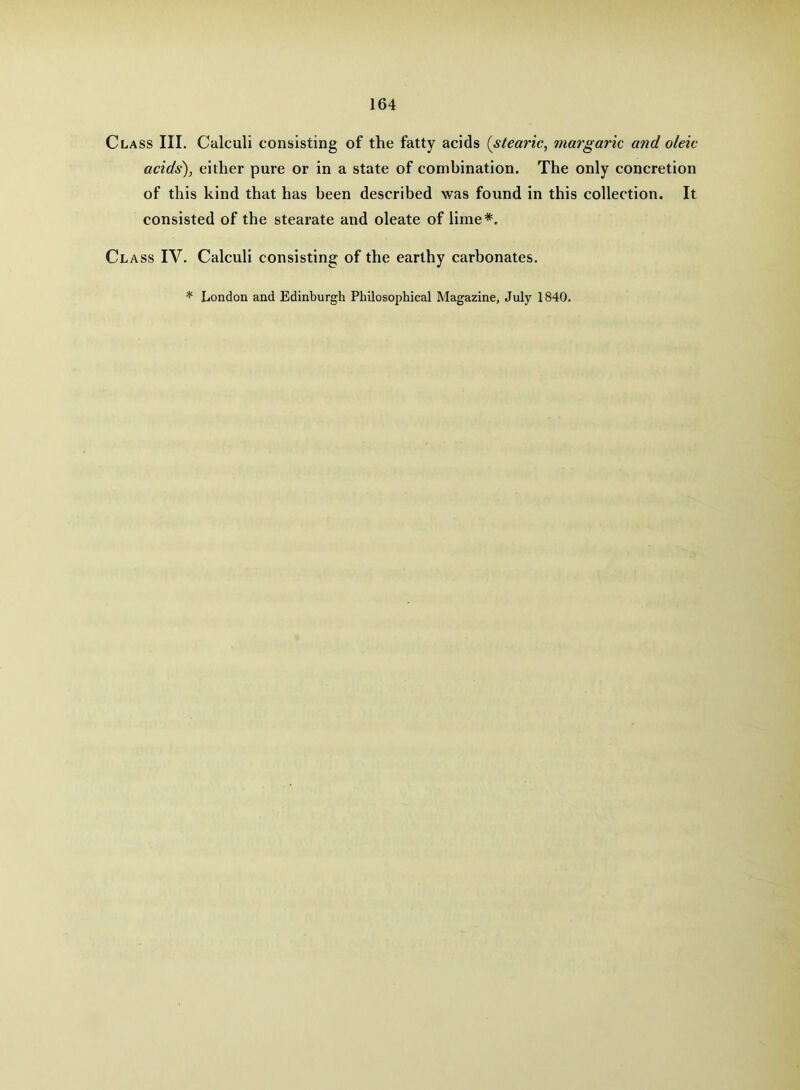 Class III. Calculi consisting of the fatty acids (stearic, margaric and oleic acids), either pure or in a state of combination. The only concretion of this kind that has been described was found in this collection. It consisted of the stearate and oleate of lime*. Cl ASS IV. Calculi consisting of the earthy carbonates. * London and Edinburgh Philosophical Magazine, July 1840.