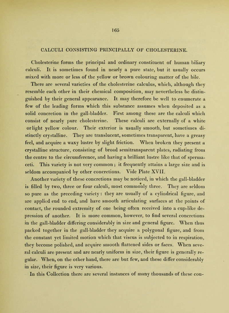 CALCULI CONSISTING PRINCIPALLY OF CHOLESTERINE. Cholesterine forms the principal and ordinary constituent of human biliary calculi. It is sometimes found in nearly a pure state, but it usually occurs mixed with more or less of the yellow or brown colouring matter of the bile. There are several varieties of the cholesterine calculus, which, although they resemble each other in their chemical composition, may nevertheless be distin- guished by their general appearance. It may therefore be well to enumerate a few of the leading forms which this substance assumes when deposited as a solid concretion in the gall-bladder. First among these are the calculi which consist of nearly pure cholesterine. These calculi are externally of a white or light yellow colour. Their exterior is usually smooth, but sometimes di- stinctly crystalline. They are translucent, sometimes transparent, have a greasy feel, and acquire a waxy lustre by slight friction. When broken they present a crystalline structure, consisting of broad semitransparent plates, radiating from the centre to the circumference, and having a brilliant lustre like that of sperma- ceti. This variety is not very common ; it frequently attains a large size and is seldom accompanied by other concretions. Vide Plate XVII. Another variety of these concretions may be noticed, in which the gall-bladder is tilled by two, three or four calculi, most commonly three. They are seldom so pure as the preceding variety: they are usually of a cylindrical tigure, and are applied end to end, and have smooth articulating surfaces at the points of contact, the rounded extremity of one being often received into a cup-like de- pression of another. It is more common, however, to tind several concretions in the gall-bladder differing considerably in size and general tigure. When thus packed together in the gall-bladder they ac([uire a polygonal tigure, and from the constant yet limited motion which that viscus is subjected to in respiration, they become polished, and acquire smooth flattened sides or faces. When seve- ral calculi are present and are nearly uniform in size, their tigure is generally re- gular. When, on the other hand, there are but few, and these differ considerably in size, their tigure is very various. In this Collection there are several instances of many thousands of these con-