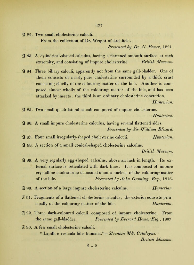 ^ 82. Two small cholesterine calculi. From the collection of Dr. Wright of Lichfield. Presented by Dr. G. Power^ 1821. ^ 83. A cylindrical-shaped calculus, having a flattened smooth surface at each extremity, and consisting of impure cholesterine. British Museum. 91 84. Three biliary calculi, apparently not from the same gall-bladder. One of them consists of nearly pure cholesterine surrounded by a thick crust consisting chiefly of the colouring matter of the bile. Another is com- posed almost wholly of the colouring matter of the bile, and has been attacked by insects ; the third is an ordinary cholesterine concretion. Hunterian. 91 85. Two small quadrilateral calculi composed of impure cholesterine. Hunterian. 0 86. A small impure cholesterine calculus, having several flattened sides. Presented by Sir William Blizard. 91 87- Four small irregularly-shaped cholesterine calculi. Hunterian. 91 88. A section of a small conical-shaped cholesterine calculus. British Museum. 91 89. A very regularly egg-shaped calculus, above an inch in length. Its ex- ternal surface is reticulated with dark lines. It is composed of impure crystalline cholesterine deposited upon a nucleus of the colouring matter of the bile. Presented by John Gunning, Esq., 1816. 91 90. A section of a large impure cholesterine calculus. Hunterian. 91 91. Fragments of a flattened cholesterine calculus ; the exterior consists prin- cipally of the colouring matter of the bile. Hunterian. 91 92. Three dark-coloured calculi, composed of impure cholesterine. From the same gall-bladder. Presented by Everard Home, Esq., 1807. 93. A few small cholesterine calculi. “ Lapilli e vesicula bilis humana.”—Sloanian MS. Catalogue. British Museum. 2 A 2