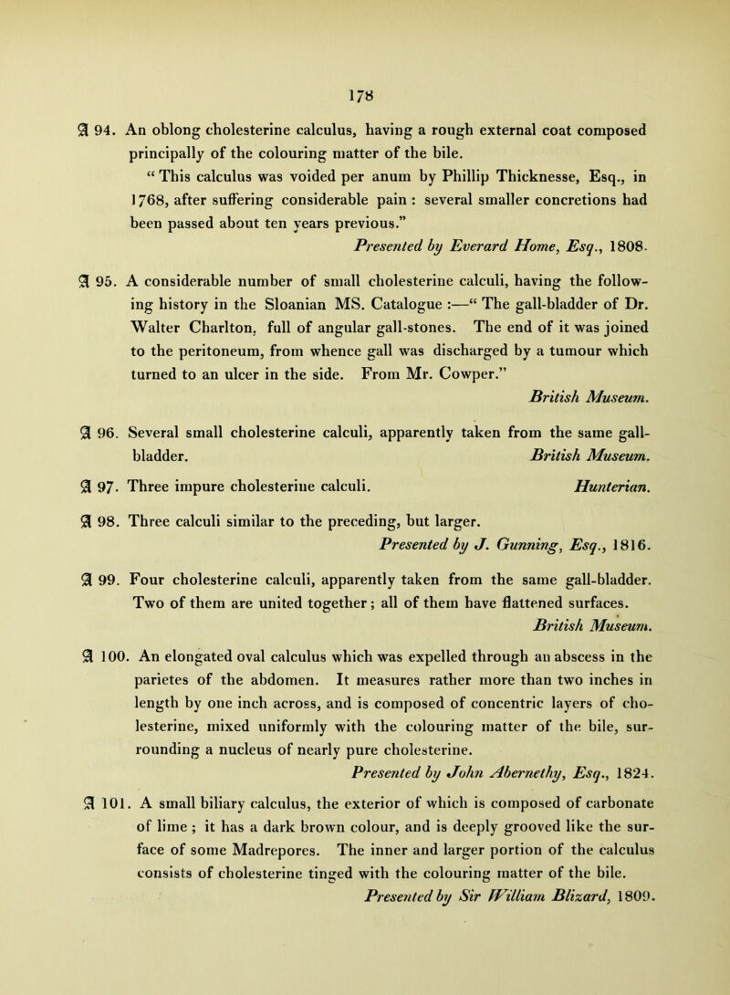 94. An oblong cholesterine calculus, having a rough external coat composed principally of the colouring matter of the bile. “ This calculus was voided per anum by Phillip Thicknesse, Esq., in ] 768, after suffering considerable pain : several smaller concretions had been passed about ten years previous.” Presented by Everard Home, Esq., 1808. ^ 95. A considerable number of small cholesterine calculi, having the follow- ing history in the Sloanian MS. Catalogue :—“ The gall-bladder of Dr. Walter Charlton, full of angular gall-stones. The end of it was joined to the peritoneum, from whence gall was discharged by a tumour which turned to an ulcer in the side. From Mr. Cowper.” British Museum. 96. Several small cholesterine calculi, apparently taken from the same gall- bladder. British Museum. 9i 97- Three impure cholesterine calculi. Hunterian. 91 98. Three calculi similar to the preceding, hut larger. Presented by J. Gunning, Esq., 1816. ^ 99. Four cholesterine calculi, apparently taken from the same gall-bladder. Two of them are united together; all of them have flattened surfaces. British Museum. ^ 100. An elongated oval calculus which was expelled through an abscess in the parietes of the abdomen. It measures rather more than two inches in length by one inch across, and is composed of concentric layers of cho- lesterine, mixed uniformly with the colouring matter of the bile, sur- rounding a nucleus of nearly pure cholesterine. Presented by t/ohn Abernethy, Esq., 1824. ^ 101. A small biliary calculus, the exterior of which is composed of carbonate of lime ; it has a dark brown colour, and is deeply grooved like the sur- face of some Madrepores. The inner and larger portion of the calculus consists of cholesterine tinged with the colouring matter of the bile. Presented by Sir William Blizard, 1809.