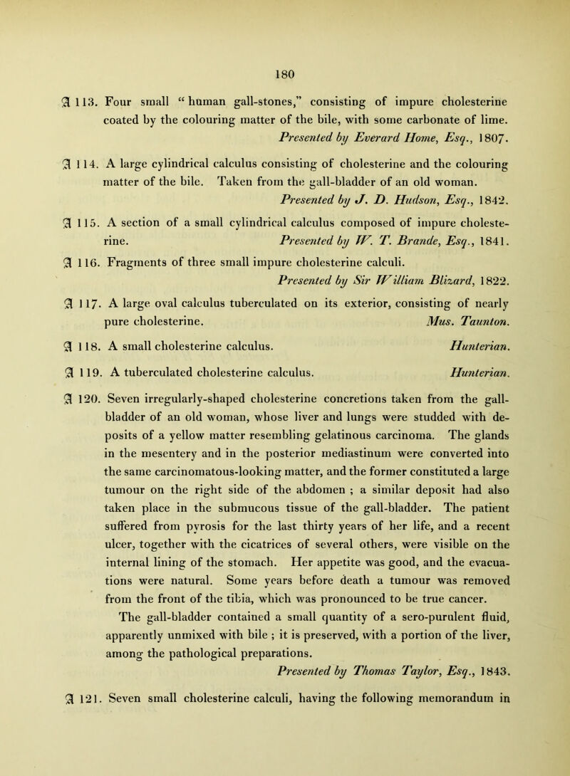 !3ill3. Four small “human gall-stones,” consisting of impure cholesterine coated by the colouring matter of the bile, with some carbonate of lime. Presented by Everard Home, Esq., I8O7. 3 114. A large cylindrical calculus consisting of cholesterine and the colouring matter of the bile. Taken from the gall-bladder of an old woman. Presented by J. D. Hudson, Esq., 1842. 115. A section of a small cylindrical calculus composed of impure choleste- rine. Presented by IV. T. Brande, Esq., 1841. 91 116. Fragments of three small impure cholesterine calculi. Presented by Sir TVilliarn BLizard, 1822. 91 117- A large oval calculus tuberculated on its exterior, consisting of nearly pure cholesterine. Mus. Taunton. 3 118. A small cholesterine calculus. Hunterian. ^119. A tuberculated cholesterine calculus. Hunterian. ^ 120. Seven irregularly-shaped cholesterine concretions taken from the gall- bladder of an old woman, whose liver and lungs were studded with de- posits of a yellow matter resembling gelatinous carcinoma. The glands in the mesentery and in the posterior mediastinum were converted into the same carcinomatous-looking matter, and the former constituted a large tumour on the right side of the abdomen ; a similar deposit had also taken place in the submucous tissue of the gall-bladder. The patient suffered from pyrosis for the last thirty years of her life, and a recent ulcer, together with the cicatrices of several others, were visible on the internal lining of the stomach. Her appetite was good, and the evacua- tions were natural. Some years before death a tumour was removed from the front of the tibia, which M^as pronounced to be true cancer. The gall-bladder contained a small quantity of a sero-purulent fluid, apparently unmixed with bile ; it is preserved, with a portion of the liver, among the pathological preparations. Presented by Thomas Taylor, Esq., 1843. ^ 121. Seven small cholesterine calculi, having the following memorandum in