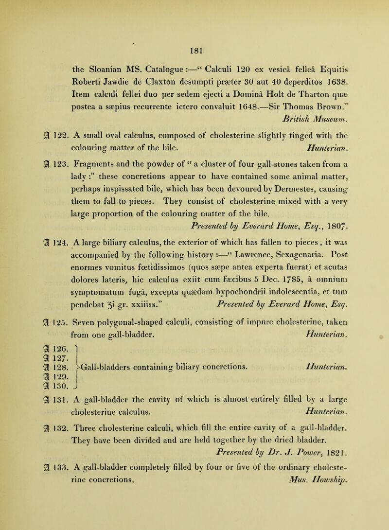 the Sloanian MS. Catalogue :—“ Calculi 120 ex vesica fellea Equltis Roberti Jawdie de Claxton desumpti praeter 30 aut 40 deperditos 1638. Item calculi fellei duo per sedem ejecti a Domina Holt de Tharton quee postea a saepius recurrente ictero convaluit 1648.—Sir Thomas Brown.” British Museum. 91 122. A small oval calculus, composed of cholesterine slightly tinged with the colouring matter of the bile. Hunteriati. ^ 123. Fragments and the powder of a cluster of four gall-stones taken from a lady these concretions appear to have contained some animal matter, perhaps inspissated bile, which has been devoured by Dermestes, causing- them to fall to pieces. They consist of cholesterine mixed with a very large proportion of the colouring matter of the bile. Presented by Everard Home, Esq., 1807- 91 124. A large biliary calculus, the exterior of which has fallen to pieces , it was accompanied by the following history ;—Lawrence, Sexagenaria. Post enormes vomitus foetidissimos (quos saepe antea experta fuerat) et acutas dolores lateris, hie calculus exiit cum faecibus 5 Dec. 1785, a omnium symptomatum fuga, excepta quaedam hypochondrii indolescentia, et turn pendebat 3i gr. xxiiiss.” Presented by Everard Home, Esq. 125. Seven polygonal-shaped calculi, consisting of impure cholesterine, taken from one gall-bladder. Hunterian. a 126. 91 127. 91 128. 91 129. 91 130. 91 131. >Gall-bladders containing biliary concretions. Hunterian. A gall-bladder the cavity of which is almost entirely filled by a large cholesterine calculus. Hunterian. 91 132. Three cholesterine calculi, which fill the entire cavity of a gall-bladder. They have been divided and are held together by the dried bladder. Presented by Dr. J. Power, 1821. 91 133. A gall-bladder completely filled by four or five of the ordinary choleste- rine concretions. Mus. Howship.