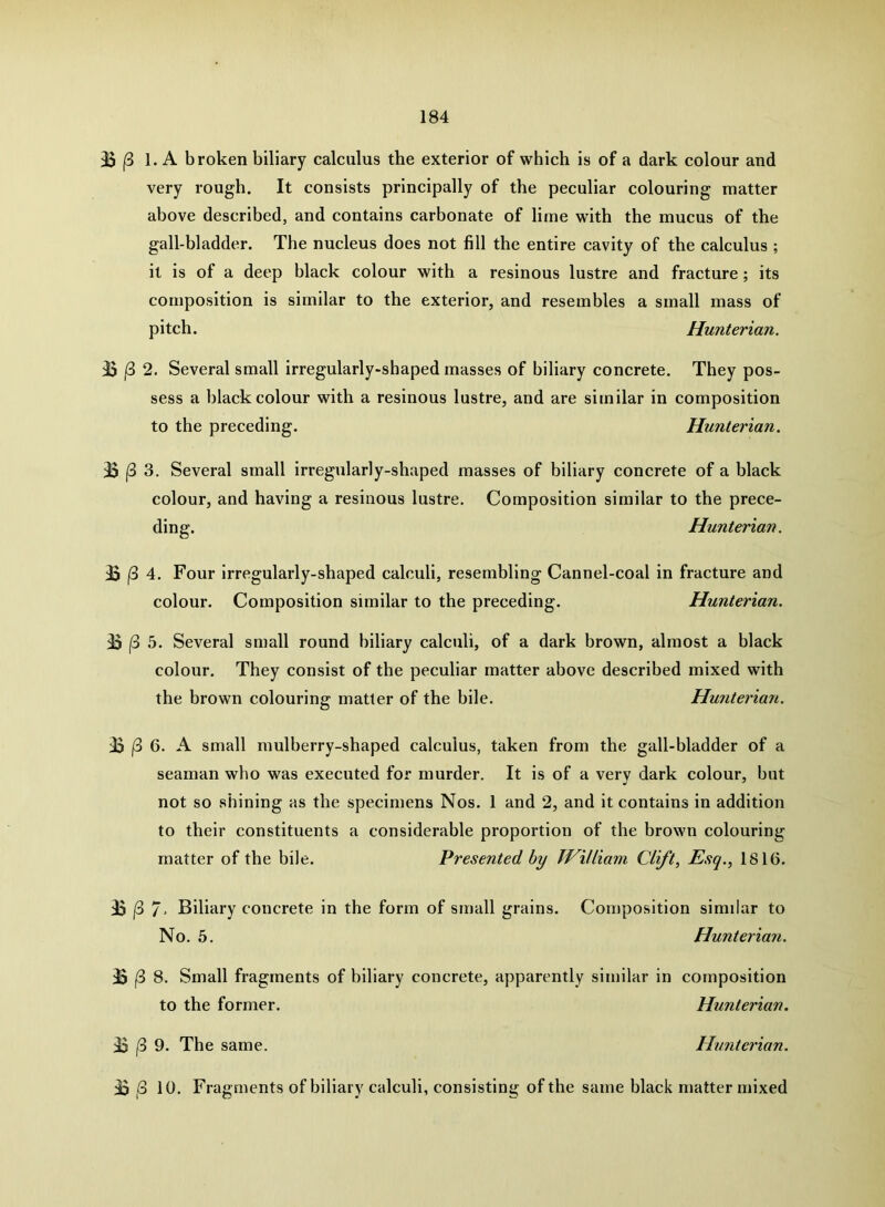 B (3 1. A broken biliary calculus the exterior of which is of a dark colour and very rough. It consists principally of the peculiar colouring matter above described, and contains carbonate of lime with the mucus of the gall-bladder. The nucleus does not fill the entire cavity of the calculus ; it is of a deep black colour with a resinous lustre and fracture ; its composition is similar to the exterior, and resembles a small mass of pitch. Hunterian. |3 2. Several small irregularly-shaped masses of biliary concrete. They pos- sess a black colour with a resinous lustre, and are similar in composition to the preceding. Hunterian. B |3 3. Several small irregularly-shaped masses of biliary concrete of a black colour, and having a resinous lustre. Composition similar to the prece- ding. Hunterian. B j8 4. Four irregularly-shaped calculi, resembling Cannel-coal in fracture and colour. Composition similar to the preceding. Hunterian. B (3 5. Several small round biliary calculi, of a dark brown, almost a black colour. They consist of the peculiar matter above described mixed with the brown colouring matter of the bile. Hu7iterian. B |3 6. A small mulberry-shaped calculus, taken from the gall-bladder of a seaman who was executed for murder. It is of a very dark colour, but not so shining as the specimens Nos. 1 and 2, and it contains in addition to their constituents a considerable proportion of the brown colouring matter of the bile. Presented by TViUiam Clift, Esq., 1816. B |3 7' Biliary concrete in the form of small grains. Composition similar to No. 5. Hunterian. B |3 8. Small fragments of biliary concrete, apparently similar in composition to the former. Hunterian. B /3 9. The same. Hunterian. B ,3 10. Fragments of biliary calculi, consisting of the same black matter mixed