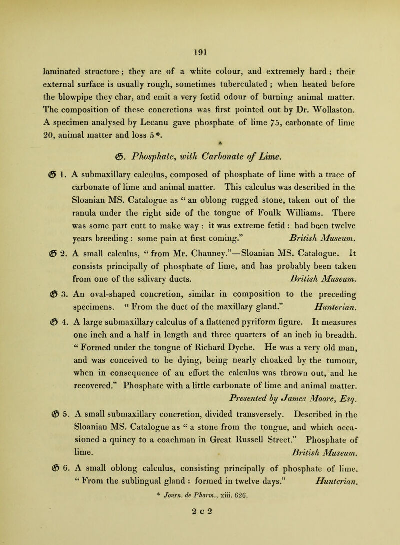 laminated structure; they are of a white colour, and extremely hard; their external surface is usually rough, sometimes tuberculated ; when heated before the blowpipe they char, and emit a very foetid odour of burning animal matter. The composition of these concretions was first pointed out by Dr. Wollaston. A specimen analysed by Lecanu gave phosphate of lime 75, carbonate of lime 20, animal matter and loss 5*. Phosphate, with Carbonate of Lime. ® 1. A submaxillary calculus, composed of phosphate of lime with a trace of carbonate of lime and animal matter. This calculus was described in the Sloanian MS. Catalogue as “ an oblong rugged stone, taken out of the ranula under the right side of the tongue of Foulk Williams. There was some part cutt to make way : it was extreme fetid : had buen twelve years breeding : some pain at first coming.” British Museum. 0 2. A small calculus, “ from Mr. Chauney.”—Sloanian MS. Catalogue. It consists principally of phosphate of lime, and has probably been taken from one of the salivary ducts. British Museum. 0 3. An oval-shaped concretion, similar in composition to the preceding specimens. “ From the duct of the maxillary gland.” Hunterian. (0 4. A large submaxillary calculus of a flattened pyriform figure. It measures one inch and a half in length and three quarters of an inch in breadth. “ Formed under the tongue of Richard Dyche. He was a very old man, and was conceived to be dying, being nearly choaked by the tumour, when in consequence of an effort the calculus was thrown out, and he recovered.” Phosphate with a little carbonate of lime and animal matter. Presented by James Moore, Esq. 0 b. A small submaxillary concretion, divided transversely. Described in the Sloanian MS. Catalogue as “ a stone from the tongue, and which occa- sioned a quincy to a coachman in Great Russell Street.” Phosphate of lime. British Museum. 0 6. A small oblong calculus, consisting principally of phosphate of lime. “ From the sublingual gland : formed in twelve days.” Hunterian. * Journ. de Pharm., xiii. 626.