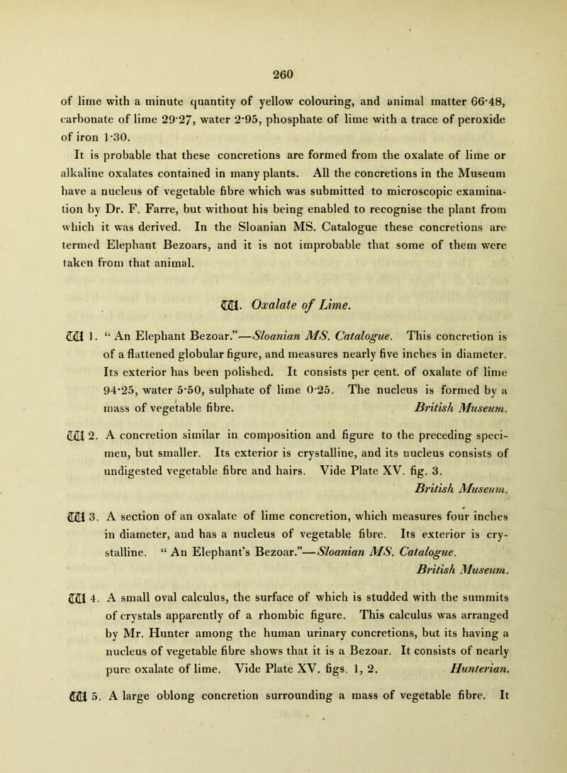 of lime with a minute quantity of yellow colouring, and animal matter 66*48, carbonate of lime 29*27, water 2*95, phosphate of lime with a trace of peroxide of iron 1*30. It is probable that these concretions are formed from the oxalate of lime or alkaline oxalates contained in many plants. All the concretions in the Museum have a nucleus of vegetable fibre which was submitted to microscopic examina- tion by Dr. F. Farre, but without his being enabled to recognise the plant from which it was derived. In the Sloanian MS. Catalogue these concretions are termed Elephant Bezoars, and it is not improbable that some of them were taken from that animal. CS. Oxalate of Lime. 22J 1. “ An Elephant Bezoar.”—Sloanian MS. Catalogue. This concretion is of a flattened globular figure, and measures nearly five inches in diameter. Its exterior has been polished. It consists per cent, of oxalate of lime 94*25, water 5*50, sulphate of lime 0*25. The nucleus is formed by a mass of vegetable fibre. British Museum. 2. A concretion similar in composition and figure to the preceding speci- men, but smaller. Its exterior is crystalline, and its nucleus consists of undigested vegetable fibre and hairs. Vide Plate XV. fig. 3. British Museum. 221 3. A section of an oxalate of lime concretion, which measures four inches in diameter, and has a nucleus of vegetable fibre. Its exterior is cry- stalline. “An Elephant’s Bezoar.”—Sloanian MS. Catalogue. British Museum. 221 4. A small oval calculus, the surface of which is studded with the summits of crystals apparently of a rhombic figure. This calculus was arranged by Mr. Hunter among the human urinary concretions, but its having a nucleus of vegetable fibre shows that it is a Bezoar. It consists of nearly pure oxalate of lime. Vide Plate XV. figs. 1, 2. Hunteriaii. 221 5. A large oblong concretion surrounding a mass of vegetable fibre. It