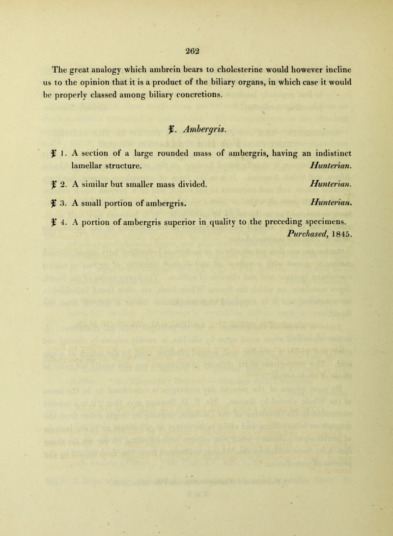 The great analogy which ambrein bears to cholesterine would however incline us to the opinion that it is a product of the biliary organs, in which case it would be properly classed among biliary concretions. Ambergris. ^ 1. A section of a large rounded mass of ambergris, having an indistinct lamellar structure. Hunterian. ^ 2. A similar but smaller mass divided. Hunterian. ^ 3. A small portion of ambergris. Hunterian. 4. A portion of ambergris superior in quality to the preceding specimens. Purchased, 1845.