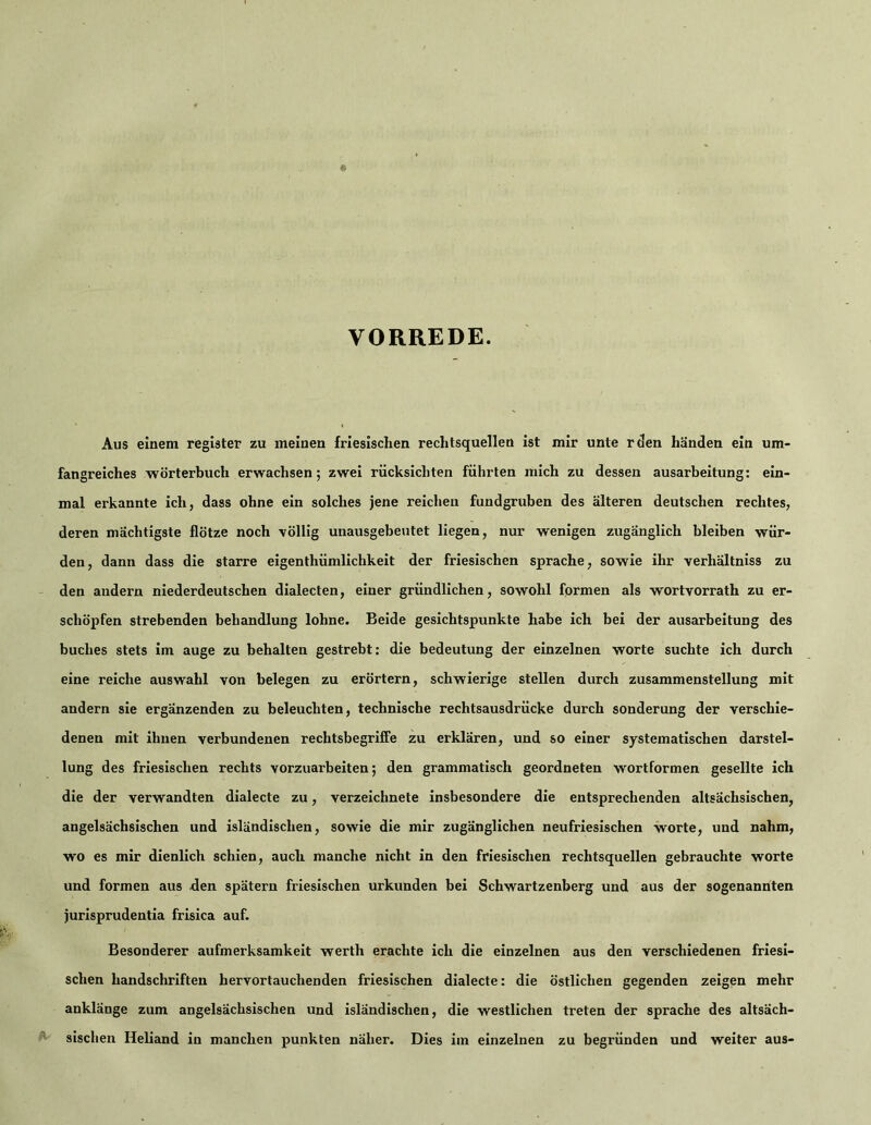VORREDE. Aus einem register zu meinen friesischen rechtsquellen ist mir unte rden händen ein um- fangreiches Wörterbuch erwachsen; zwei rücksichten führten mich zu dessen ausarbeitung: ein- mal erkannte ich, dass ohne ein solches jene reichen fundgruben des älteren deutschen rechtes, deren mächtigste flötze noch völlig unausgebeutet liegen, nur wenigen zugänglich bleiben wür- den, dann dass die starre eigenthümlichkeit der friesischen spräche, sowie ihr verhältniss zu den andern niederdeutschen dialecten, einer gründlichen, sowohl formen als wortvorrath zu er- schöpfen strebenden behandlung lohne. Beide gesichtspunkte habe ich bei der ausarbeitung des buches stets im äuge zu behalten gestrebt: die bedeutung der einzelnen Worte suchte ich durch eine reiche auswahl von belegen zu erörtern, schwierige stellen durch Zusammenstellung mit andern sie ergänzenden zu beleuchten, technische rechtsausdrücke durch sonderung der verschie- denen mit ihnen verbundenen rechtsbegriffe zu erklären, und so einer systematischen darstel- lung des friesischen rechts vorzuarbeiten; den grammatisch geordneten wortformen gesellte ich die der verwandten dialecte zu, verzeichnete insbesondere die entsprechenden altsächsischen, angelsächsischen und isländischen, sowie die mir zugänglichen neufriesischen worte, und nahm, wo es mir dienlich schien, auch manche nicht in den friesischen rechtsquellen gebrauchte worte und formen aus den spätem friesischen urkunden bei Schwartzenberg und aus der sogenannten jurisprudentia frisica auf. Besonderer aufmerksamkelt werth erachte ich die einzelnen aus den verschiedenen friesi- schen handschriften hervortauchenden friesischen dialecte: die östlichen gegenden zeigen mehr anklänge zum angelsächsischen und isländischen, die westlichen treten der spräche des altsäch- sischen Heliand in manchen punkten näher. Dies im einzelnen zu begründen und weiter aus-