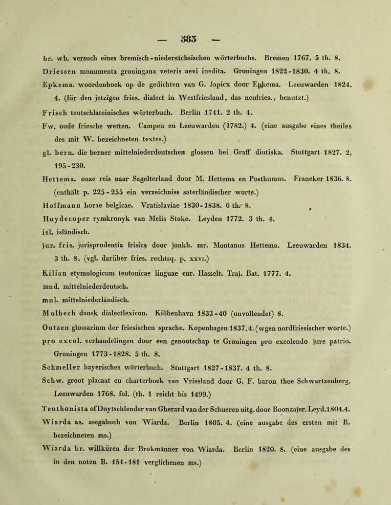 585 br. wb. versuch eines bremisch-niedersachsisclieu Wörterbuchs. Bremen 1767. 5 th. 8. Driessen monumenta groningana veteris aevi inedita. Groningen 1822-1830. 4 th, 8. Epkema. woordenboek op de gedickten van G. Japicx door Epkema. Leeuwarden 1824. 4. (für den jetzigen fries. dialect in Westfriesland, das neufries., benutzt.) Frisch teutschlateinisches Wörterbuch. Berlin 1741. 2 th. 4. Fw. oude friesche wetten. Campen en Leeuwarden (1782.) 4. (eine ausgabe eines theiles des mit W. bezeichneten textes.) gl. bern. die berner mittelniederdeutschen glossen bei Graff diutiska. Stuttgart 1827. 2, 195-230. Hettema. onze reis naar Sagelterland door M. Hettema en Posthumus. Franeker 1836. 8. (enthält p. 225 - 255 ein verzeichniss saterländischer w'orte.) Hoffmann horae belgicae. Vratislaviae 1830-1838. 6 th.'8. ^ Huydecoper rymkronyk van Melis Stoke. Leyden 1772. 3 th. 4. isl. isländisch. jur. fris. jurisprudentia frisica door jonkh. mr. Montanus Hettema. Leeuwarden 1834. 3 th. 8. (vgl. darüber fries. rechtsq. p. xxvr.) Kilian etymologicum teutonicae linguae cur. HasselU Traj. Bat. 1777. 4. mnd. mittelniederdeutsch, mnl. mittelniederländisch. Molbech dansk dialectlexicon. Kiöbenhavn 1833-40 (unvollendet) 8. Outzen glossarium der friesischen spräche. Kopenhagen 1837.4. (wgen nordfriesischer worte.) pro excol. verhandelingen door een genootschap te Groningen pro excolendo jure palrio. Groningen 1773-1828. 5 th. 8. Schmeller bayerisches Wörterbuch. Stuttgart 1827-1837. 4 th. 8. Schw. groot placaat en charterboek van Vriesland door G. F. baron thoe Schwartzenberg. Leeuwarden 1768. fol. (th. 1 reicht bis 1499.) Teuthonista ofDuytschlender van Gherard van der Schueren uitg. door Boonzajer. Leyd.1804.4. Wiarda as. asegabuch von Wiarda. Berlin 1805. 4. (eine ausgabe des ersten mit R. bezeichneten ms.) \\iarda br. Willküren der Brokmänner von Wiarda. Berlin 1820. 8. (eine ausgabe des in den noten B. 151-181 verglichenen ms.)