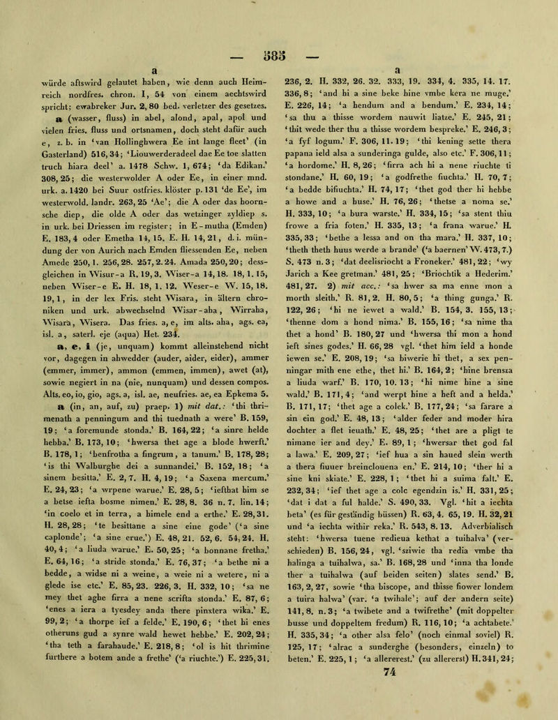 a würde aftswirJ gelautet haben, wie denn auch Heim- reich nordfres. chron. I, 54 x'on einem aechtswird spricht; ewabrelcer Jur. 2,80 bed. verletzer des gesetzes. a. (wasser, fluss) in abel, alond, apal, apol und vielen fries. fluss und Ortsnamen, doch steht dafür auch e, z. b. in ‘van Hollinghwera Ee int lange fleet’ (in Gasterland) 516,34; ‘Liouwerderadeel dae Ee toe slatten truch hiara deel’ a. 14T8 Schw. 1, 674; ‘da Edikan.’ 308, 25; die westerwolder A oder Ee, in einer mnd. urk. a. 1420 bei Suur ostfries. klöster p. 131 ‘de Ee’, im westerwold. landr. 263,25 ‘Ae’; die A oder das hoorn- sche diep, die olde A oder das wetzinger zyldiep s. in urk. bei Driessen im register; in E - mutha (Emden) E. 183,4 oder Emetha 14, 15. E. H. 14,21, d. i. mün- dung der von Aurich nach Emden fliessenden Ee, neben Amede 250,1. 256,28. 257,2.24. Amada 250,20; dess- gleichen in Wisur-a R. 19,3. Wiser-a 14,18. 18, 1. 15, neben Wiser-e E. H. 18, 1. 12. ’Weser-e ’W. 15, 18. 19,1, in der lex Eris, steht Wisara, in altern Chro- niken und urk. abwechselnd Wisar-aha, Wirraha, Wisarä, Wisera. Das fries. a, e, im alts« aha, ags. ea, isl. a, saterl. eje (aqua) Het. 234. St, e, i (je, unquam) kommt alleinstehend nicht vor, dagegen in ahwedder (ander, aider, eider), ammer (emmer, immer), ammon (emmen, immen), awet (at), sowie negiert in na (nie, nunquam) und dessen compos. Alts, eo, io, gio, ags. a, isl. ae, neufries. ae, ea Epkema 5. a, (in, an, auf, zu) praep. 1) mit dat.: ‘thi thri- menath a penningum and thi tuednath a were’ B. 159, 19; ‘a foremunde stonda.’ B. 164,22; ‘a sinre beide hebba.’ B. 173, 10; ‘hwersa thet age a blöde hwerft.’ B. 178, 1; ‘benfrotha a fingrurn, a tanum.’ B. 178, 28; ‘is thi Walburghc dei a sunnandei.’ B. 152, 18; ‘a sinem besitta.’ E. 2, 7. H. 4, 19; ‘a Saxena mercum.’ E. 24,23; ‘a wrpene warne.’ E. 28, 5; ‘iefthat him se a betse iefta bosme nimen.’ E. 28, 8. 36 n. 7. lin. 14; ‘in coelo et in terra, a himele end a erthe.’ E. 28,31. H. 28,28; ‘te besittane a sine eine gode’ (‘a sine caplonde’; ‘a sine erue.’) E. 48, 21. 52,6. 54,24. H. 40,4; ‘a liuda warue.’ E. 50,25; ‘a bonnane fretha.’ E. 64, 16; ‘a stride stonda.’ E. 76, 37; ‘a bethe ni a bedde, a widse ni a weine, a weie ni a wetere, ni a glede ise etc.’ E. 85,23. 226,3. H. 332, 10 ; ‘sa ne mey thet aghe firra a nene scrifta stonda.’ E. 87, 6; ‘enes a iera a tyesdey anda there pinxtera wika.’ E. 99,2; ‘a thorpe ief a felde.’ E. 190, 6; ‘thet hi enes otheruns gud a synre wald hewet hebbe.’ E. 202,24; ‘tha teth a farahaude.’ E. 218, 8; ‘ol is hit thrimine furthere a botem ande a frethe’ (‘a riuchte.’) E. 225,31. a 236, 2. II. .332, 26. 32. 333, 19. 334, 4. 335, 14. 17. 336,8; ‘and hi a sine beke hine vmbe kcra ne muge.’ E. 226, 14; ‘a hendum and a bendum.’ E. 234, 14; ‘ sa thu a thisse wordem nauwit liatze.’ E. 245, 21; ‘tbit wede ther thu a thisse wordem bespreke.’ E. 246, 3; ‘a fyf logum.’ F. 306, 11.19; ‘thi kening setle thera papana ield alsa a sunderinga gulde, also etc.’ F. 306,11; ‘ a hordome.’ H. 8, 26; ‘ firra ach hi a nene riuchte ti stondane.’ H. 60, 19; ‘a godfrethe fluchta.’ H. 70,7; ‘a bedde bifiuchta.’ H. 74,17; ‘thet god ther hi hebbe a howe and a huse.’ H. 76,26; ‘ thetse a noma se.’ H. 333, 10; ‘a bura warste.’ H. 334, 15; ‘sa stent thiu frowe a fria foten.’ H. 335, 13; ‘a frana warue.’ H. 335,33; ‘bethe a lessa and on tha mara.’ H. 337, 10; ‘theth theth huus werde a brande’ (‘a baernen’W. 473,7.) S. 473 n. 3; ‘dat deelisriocht a Froneker.’ 481,22; ‘wy Jarich a Kee gretman.’ 481,25; ‘Briochtik a Ilederim.’ 481.27. 2) mit acc.: ‘sa hwer sa ma enne mon a morth sleith.’ R. 81,2. H. 80,5; ‘a thing gunga.’ R. 122,26; ‘hi ne iewet a wald.’ B. 154,3. 155,13; ‘thenne dom a hond nima.’ B. 155,16; ‘sa nime tha thet a hond’ B. 180,27 und ‘hwersa thi mon a hond ieft sines godes.’ H. 66,28 vgl. ‘thet him ield a honde iewen se.’ E. 208,19; ‘sa biwerie hi thet, a sex pen- ningar mith ene ethe, thet hi.’ B. 164,2; ‘hine brensza a liuda warf’ B. 170, 10.13; ‘hi nime hine a sine wald.’ B. 171,4; ‘and werpt hine a heft and a heida.’ B. 171,17; ‘thet age a colek.’ B. 177,24; ‘sa farare a sin ein god.’ E. 48,13; ‘aider feder and moder hira dochter a flet ieuath.’ E. 48, 25; ‘thet are a pligl te nimane ier and dey.’ E. 89, 1 ; ‘hwersar thet god fal a lawa.’ E. 209, 27; ‘ief hua a sin haued slein werlh a thera fiuuer breinclouena en.’ E. 214, 10; ‘ther hi a sine kni skiate.’ E. 228, 1 ; ‘ thet hi a suima falt.’ E. 232,34; ‘ief thet age a colc egendzin is.’ H. 331,25; ‘dat i dat a ful halde.’ S. 490,33. Vgl. ‘hit a iechta bela’ (es für geständig büssen) R. 63,4. 65, 19. H. 32,21 und ‘a iechta withir reka.’ R. 543, 8.13. Adverbialisch steht: ‘hwersa tuene redieua kethat a tuihalva’ (ver- schieden) B. 156,24, vgl. ‘sziwie tha redia vmbe tha halinga a tuihalwa, sa.’ B. 168,28 und ‘inna tha londe ther a tuihalwa (auf beiden seiten) slates send.’ B. 163.2.27, sowie ‘tha biscope, and thisse fiower londem a tulra halwa’ (var. ‘a twihale’; auf der andern seite) 141,8. n.3; ‘a twlbete and a twifrethe’ (mit doppelter busse und doppeltem fredum) R. 116,10; ‘a achtabete.’ H. 335,34; ‘a other alsa felo’ (noch einmal soviel) R. 125, 17; ‘alrac a sunderghe (besonders, einzeln) to beten.’ E. 225,1 ; ‘a allererest.’ (zu allererst) H. 341, 24; 74