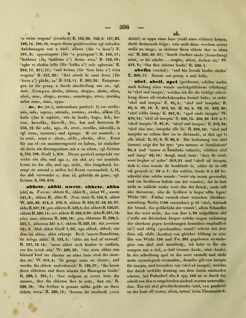 S86 a ‘a twira wegena’ (zwiefach) B. 152,26. 156,3. 157,23. 168,14. 180,10, wegen dieser genitivrection vgl. inlendes. Anlehnungen von a sind: allawa (für ‘a lawa’) E. 197,2; appeningum (für ‘a peningum’) B. 159,17; ‘haldema (füj. ‘haldema a’) theme erra.’ B. 152,19; ‘aghe vt elethin iefla (für ‘ieftha a’) colc eghensin.’ E. 216, 17. 217,17; ‘and betena (für ‘bete hine a’) tvira wegena.’ B. 157,23; ‘thet nimth bi naut ferra (für ‘ferra a’) plicht, sa.’ B. 173,11. E. 202,26. Entsprun- gen ist die praep. a durch abschleifung aus an, vgl. dort. Co mp OS. abefta, abinna, abuppa, abuta, afara, afori, aien, alinga, arenna, asunderga, atwa, atwisha, nebst anna, inna, oppa. e- (er-), untrennbare particel: 1) vor verhis: asia, asla, aspera, astonda, awinna, aweka, alikna (?), hatia (das h aspirirt, wie in hacbt, baga, hek, be- rest, hewelike, biawelk, his, hut und hesweren B’ 156, 12 für acht, aga, ek, erest, ewelike, iahwelik, is vgl. wesa, esweren) und egunga. 2) vor nominib,: a in awei, sonst e: ebete, efelle , efrethe, elive. Evest für aus ef-est zusammengesetzt zu halten, ist einfacher als darin ein decompositum mit a zu sehen, vgl. Grimm 2, 705.708. Graff 1,270. Dieser particel entspricht vor verhis ein alts. und ags. a, ein ahd. ar; vor nominib. kennt sie das alts. und ags. nicht, fürs longobard. be- zeugt sie amund s. stellen bei Kraut vormundsch. 1, 13, das ahd. verwendet a; dem isl. gebricht sie ganz; vgl. Grimm 2, 704. 818. abbete, abbit, awete, ebbete, abba (abl) m. Form: abbete B., abbit R., abbet W., awete 141,9., ebbete H, abball. Nom. abbit R. 133,3. abbet W. 429, 32. 474,4. 476.9. ebbete H. 330, 31.34. 35. 37. abba II. 337,12; gen. abbetesR. .539,1; dat. abbete R. 126,27. ebbeteH.329,14; acc.ebbete H. 330,2.30. abbaH. 337,14; j)lur, nom, ebbetan H. 328, 18; gen. ebbetena H. 328,1. 331,1. abbetena 331 n. 1. ebbeta H. 329,13; rfaf. awetem 141,9. Ahd. abbat Graff 1,92, ags. abbad, abbod, aus dem lat. abbas, abba erborgt. Bed. ‘sancte Benedictus, thi helega abbit.’ R. 133,3; ‘abba sin bod of erawad.’ H. 337,12.14; ‘neen abbet aech kinden to ontfaen, eer hia ierich sint.’ W. 429, 32; ‘ dat neen abbet een biuesed kind toe claester ne nime buta reed des mon- des etc.’ W. 474, 4; ‘hi gunga anna en claster, and wertha tha abbete underdenoch.’R. 126,27; ‘tba keran ihera ebbetena and thera wisesta fon Hunesgena londe.’ H. 328, 1. 331, 1 ; ‘hoc redgeua sa swere buta tha stauere, ther tha ebbetan ther to sette, thet etc.’ II. 328,18; ‘tha frethen te geuane mitha gelde on thera ebbeta wera.’ II. 329, 13; ‘hwersa thi twednath (zwei ab. drittel) se uppa enne kere (wähl eines richters) kernen, thetti thrimenath folgie; iefse mith thisse wordum nowet endia ne muge, sa skelense thene ebbete ther to nima etc. H. 330,30-37; ‘hueck riuchter mede (bestechung) nimt, se hit schelta ... aesgha, abbet, decken etc.’ W. 476, 9; ‘fon thes abbetes londe.’ R. 539, 1. (zurück): ‘and hia lewath kinder abefta.’ E. 209, 17. Zusam. aus praep. a und befta. aliel, alieil, a.pel (geschwust, erhöhte narhe, nach beilung einer wunde zurückgebliebene erhöhung) in ‘abel and insepta’, welches ich für die richtige Schrei- bung dieser oft wiederkehrenden formel halte; es steht: ‘abel and insepta.’ E. 85,5; ‘abel and inseptha.’ R. 85, 5. 93, 10. E. 213, 24. H. 84, 5. 92, 10. 332, 26; ‘abel ieftha insep.’ E. 241,8; ‘apel ende incepta.’ W. 470,14; ‘abel ad incepta.’ S. 449, 15. 458,20. 470 n. 7; ‘abeil insepta.’ E. 87,9; ‘abeyl and insepna.’ E. 212,24; ‘abel alsa stör, inseptha alle lic.’ H. 338,30; ‘abel and Inseptha ne achma ther on to skriuande, sa thet age is eile blind.’ R, 87, 9. H. 86, 9. Die bedeutung von abel (tumor) zeigt der lat. text: ‘pro tumore et humilatione’ 84, 5 und ‘tumor et ^umilatio vulneris, videlicet abel and insep’ 92, 10; dessgl. mnd. texte: ‘daer de wnde wert hogber of syder’ 213,21 und ‘abeil ad incepta, dath is eine wunde de bunkfasth is, edder de in offl vth groyedt is.’ 92 n. 7; das ostfries. landr. 3 c. 62 be- schreibt eine solche wunde: ‘wort ein mann gewundet, und ein liecklaven beholt van der wunden, dat de huit nicht so schlicht weder wert alse dat fleisch, unde vull alse thovoeren, alse de lycklave is hoger offte leger.’ Wicht 727. Fuldas versuch einer teutschen idiotiken- sammlung. Berlin 1788 verzeichnet p. 14 ‘abel, bairisch der brand, das gefährliche der wunde’, allein Schmeller hat das wort nicht, das von ihm 1, 30 aüfgeführte afel (‘stelle am thierischen körper welche wegen Verletzung der oberbaut gegen berührungen besonders empfindlich ist’) und afelig (geschunden, wund) scheint mit dem fries. adj. efelle (hautlos) von gleicher bildung zu sein. Die von Wicht 730 und Fw. 381 gegebenen etymolo- gien von abel sind unzulässig, ich halte es für ein compos. aus a-bel, a-beil (wasser-beule, eiter-beule). In der Schreibung apel ist das wort entstellt und nicht mehr etymologisch verstanden, dasselbe gilt von incepta für insepta, und besonders von ‘abel ad incepta’, welche.s fast durch verfehlte deutung aus dem latein entstanden scheint, bei Pufendorf obs. 3 app. 100 ist es durch lat. Schrift von den es umgebenden niederd. Worten unterschie- den, Ein mit abel gleichbedeutendes ‘adel, eyn geschwel an der hant off vocten, ulcus, tumor’ beim Theutonista 3. »