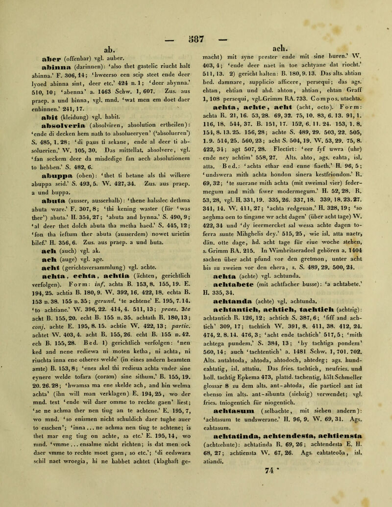 S87 ab. aber (offenbar) vgl. auber. abinna (darinnen); ‘also thet gaslelic riucbt halt abinna.’ F. .306,14; ‘hweerso een scip steet ende deer lyoed abinna sint, deer etc.’ 424 n. 1; ‘deer abynna.’ 510,10; ‘abenna’ a. 1463 Schw. 1, 607. Zus. aus praep. a und binna, vgl. mnd. ‘wat men em doet daer enbinnen.’ 241,17. abit (kleidung) vgl. habit. absolveria (absolviren, absolution ertheilen): ‘ende di decken hem nath to absolueeryen’ (‘absolueren’) S. 485, 1.28; ‘di paus ti sekane, ende al deer ti ab- soluerien.’ W, 105,30. Das mitlellat. absolvere, vgl. ‘ fan seckem deer da misdedige fan aech absolulionem to hebben.’ S. 482, 6. abuppa (oben): ‘ thet ti betane als thi wilkere abuppa seid.’ S. 493, 5. W. 427, 34. Zus. aus praep. a und buppa. abllta (ausser, ausserhalb): ‘ thene halsslec detbma abuta wäre.’ F. 307,8; ‘thi kening waster (fiir ‘was ther’) abuta.’ H. 354,27; ‘abuta and bynna.’ S. 490,9; ‘al deer thet dolch ahuta tha metha haed.’ S. 445, 12; *fon tha ieftum ther abuta (ausserdem) nowet urietin bilef.’ H. 356, 6. Zus. aus praep. a und buta. aclt (auch) vgl. ak. acb (äuge) vgl. age. acbt (gerichtsversammlung) vgl. achte, achta, ecbta, acbtia (ächten, gerichtlich verfolgen). Form: inf. achta B. 153,8. 155,19. E. 194,25. achtia B. 180,9. W. 392,16. 422,18. echta B. 153n.38. 155 n.35; garund, ‘te achtene’ E. 195,7.14. ‘to achtiane.’ W. 396,22. 414,4. 511,13; praes. dte acht B. 155,20. echt B. 155 n. 35. achtath B. 180,13; conj. achte E. 195,8.15. achtle W. 422,13; partic, achtet W. 403,4. acht B. 155,26. echt B. 155 n. 42, cch B. 155,28. Bed. 1) gerichtlich verfolgen: ‘nen ked and nene rediewa ni moten ketha, ni achta, ni riuchta inna ene otheres weide’ (in eines andern beamten amte) B. 153,8; ‘enes skel thi redieua achta vnder sine eynere weide tofara (coram) sine sithum.’ B. 155, 19. 20.26.28; ‘hwamsa ma ene skelde ach, and hin welma achta’ (ihn will man verklagen) E. 194,25, wo der mnd. text ‘ende wil daer omme to rechte gaen’ liest; ‘se ne achma ther nen tiug an te achtene.’ E. 195,7, wo mnd. ‘so enismen nicht schuldich daer tughe auer to esschen’; ‘inna... ne achma nen tiug te achtene; is thet mar eng tiug on achte, sa etc.’ E. 195,14, wo mnd. ‘vmme ... ensalme nicht richten; is dat men ock daer vmme to rechte moet gaen, so etc.’; ‘dl eedswara schil naet wroegia, hi ne habhet achtet (klaghaft ge- ach. macht) mit syne prester ende mit sine huren.’ W. 403,4; ‘ende deer naet in toe achtj^ane dat riocht.’ 511,13. 2) gerlcht halten: B. 180,9. 13. Das alts. ahtian bed. damnare, supplicio afficere, persequi; das ags. ehtan, ehllan und ahd. ahton, ahtian, ehtan Graff 1,108 persequi, vgljGrimm RA.733. Compos. utachta. achta, achte, acht (acht, octo). Form: achta R. 21, 16. 53,28. 69,32. 75, 10. 83, 6. 13. 91, 1. 116,18. 544,37. B. 151,17. 152,6.11.24. 153,1.8. 154,8.13.25. 156,28; achte S. 489,29. 503,22. 505, 1.9. 514,25, 560,23; acht S. 504,19. W. 53, 29. 75,8. 422,34; agt 507,28. Flectirt: ‘eer fyf uwra (uhr) ende ney achtim’ 558,27. Alts, ahto, ags. eahta, isl. atta. Bed.: ‘achta ethar end enne fiaeth.’ H. 96,5; ‘ undswera mith achta hondon sinera kestfriondon.’ R. 69, 32; ‘te suerane mith achta (mit zweimal vier) feder- megum and mith fiwer modermegum.’ H. 52,28. R, 53,28, vgl. H. 331,19. 335,26.337,18. 339,18.23.27. 341, 14. W, 411,27; ‘achta redgeuan.’ H. 328,19; ‘so aeghma oen to tingane wr acht dagen’ (über acht tage) W. 422, 34 und ‘ dy ieermercket sal wessa achte dagen to- ferra sunte Mihghelis dey.’ 515,25, wie isl. atta naetr, dän. otte dage, hd. acht tage für eine woche stehen, s. Grimm RA. 215. In Wimbritzeradeel gehören a. 1404 Sachen über acht pfund vor den gretmon, unter acht bis zu zweien vor den ehera, s. S. 489, 29. 500, 24. achta (achte) vgl. achtunda. achtabete (mit achtfacher busse): ‘a achtabete.’ H. 335, 34. achtanda (achte) vgl. achtunda. achtantich, achtich, tachtich (achtzig): achtantich R. 126,12; achtich S. 387,6; ‘fiff and ach- tich’ 309, 17; tachtich W, 391, 8, 411, 38. 412, 24. 474,2.8.14. 476,3; ‘acht ende tachtich’ 517,5; ‘mith achtega pundem.’ S. 384, 13; ‘by tachtiga pondem’ 560,14; auch ‘tachtentich’ a. 1481 Schw. 1,701.702. Alts, antahtoda, ahtoda, ahtodoch, ahtedeg; ags. hund- eahtatig, isl. attatiu. Das fries. tachtich, neufries. und holl, tachtig Epkema 473, plattd. tachentig, hältSchmeller glossar 8 zu dem alts. ant-ahtoda, die particel ant ist ebenso im alts. ant-sibunta (siebzig) verwendet; vgl. fries. tniogentich für niogentich. achtaSUin (selbachte, mit sieben andern): ‘achtasum te undswerane.’ H. 96, 9. W. 69, 31. Ags. eahtasum. achtatinda, achtendesta, achtiensta (achtzehnte): achtatinda R. 69,26; achtendesta E. II. 68, 27; achtiensta VV. 67, 26. Ags. eahtateoÖa, isl. atiandi. 74