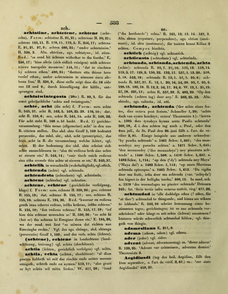 o88 ach. achtatine, aclttetenc, aclttene (acht- zehn). Form: achlatine R. 91,21 ; achtetene H. 90,21; achtene 144,11. B. 178,11. 179,5. E. 246,17; achtena E. 91,21. 97,9; achten 480,24; ‘ under achteteinlm.’ H. 330, 3. Alts, ahtetlan, ags. eahtatyne, isl. atian. Bed.: ‘sa send hit achtene withethar to tha fiaethe.’ E. 246, 17; ‘hine silcria (sich eidlich reinigen) mith achtene triuwe tsurspeles monnem.’ 144, 11; ‘ dat to riuchten hy achteen ethen.’ 480,24; 'thettere etta thiaue here twelef ethan, under achteteinim te nimame sinra sib- besta liua.’ H. 330,3, diese stelle zeigt dass die 18 eide aus 12 und 6, durch hinzufugung der hälfte, ent- sprungen sind. achtatwintesosta (28te) R. 89,3. für das sonst gebräuchliche ‘achta and twintegosta.’ achte; acht (die acht) f. Form: nom. achte R. 543, 37. acht B. 162,5. 168,25.29. 170,10; dat. acht B. 159,6; acc. achte R. 544, 14. acht B. 168,22. Für acht steht B. 168 n. 51 hacht. Bed. 1) gerichts- versammlung: ‘thiu mene (allgemeine) acht’ in den aus B. citirten stellen. Das ahd. ahta Graff 1, 109 bedeutet persecutio, das mhd. aht, nhd. acht (proscriptio), das fries. acht in B. die Versammlung welche ächtet, vgl. achta. 2) der bedeutung des ahd. ahta scheint sich achte anzuschliessen in: ‘alsa thi redieua heth sine achte ut eieuen etc.’ R. 544, 14; ‘ouir tiuch enich redieua sina sitha eremde thiu achte ut eiewen se etc.’ R. 543, 37. achtclik in werachtelik (wahrhafliglich), vgl.aftich. achtcnila (achte) vgl. achtunda. achten de Sta (achtzehnte) vgl. achtatinda. achtene (achtzehn) vgl. achtatine. achtene, echtene (gerichtliche Verfolgung, klage) f. F orm: nom, echtene H. 330,26; gen. echtene B. 155,19; dat. echtene B. 155,17; acc. echtene B. 155,10. achtena E. 194, 26. B ed. ‘hwersar en redieua genth inna otheres redene, ieftha kethene, ieflha echtene.’ B. 155, 10; ‘fon rediena echtene.’ B. 155, 17. 19; ‘ief him thiu echtene urstenden se.’ H. 330, 26; ‘so acht hi (hat er) tha achtena bi Emsgane dorne etc.’ E. 194,26, wo der mnd. text liest ‘so salmen dat richten nae Emesinghe rechte.’ Vgl. das ags. ehlinge, ahd. ahtunga (persecutio) Graff 1, 109, und das verb. achta (ächten). (achtene), echtene in londechtene (land- schätzung, taxirung) vgl. achtia (abschätzen). achtia (ächten, gerichtlich verfolgen) vgl. achta. achtia, echta (achten, abschätzen): ‘al disse ponten habbeth wi mit dae riochte ende mitter meente eenigath, achteth ende on nymen.’ 513, 11 ; ‘also graet so hyt achtia wil mitta Hoden.’ W. 417,28; ‘lond ae. (‘tha herthstede’) echta.’ B. 163, 12. 13. 14. 167,3. Alts, ahton (reputare, perpendere)-, ags. ehtian (aesli- mare), isl. akta (aestimare), für taxiren kennt Kilian 2 achten. Compos. biachtia. nchtich (achtzig) vgl. achtantich. nchtiensta (achtzehnte) vgl. achtatinda. achtunda, achtanda, achten da, achta (achte): achtunda R. 93,7. 97,10. 116,12. 118,14. 119,5.17. 129,2. 130,22. 132,17. 537,1.12.28. 538, 5.18. 542,18; achtanda R. 13,1. 57,7. 95,6; ach- tenda R. 537,27. E. 12,1. 20,16, 54,28. 93,7. 95,6. 188.18. 189,18. H. 12,2, 56,17. 94,6. W. 13,1. 21,15. 57.18. 421,13; achta R. 537,29. S. 483,22. ‘Op den achtenda (achten tag) deer ney.’ S. 503,25.32. Alts, ahtodo, ags. eahtoöa, isl. atti. achtunda, achtenda (‘der achte eines fes- tes, dies octava post festum.’ Schmeller 1,20; ‘achte dach van eynre hoichtyt; octava’ Theutonista 1.): ‘iewen a. 1385 thes tyesdeys bynna senta Paulis achtunda’ 309.18. d. i. den achten tag nach s. Paul, oder den 4ten juli, da St. Paul den 26. juni fällt s. l’arl. de ve- rifier 2,91. Einige beispiele aus anderen urkunden: ‘by pascha achtende’ a. 1461 Schw. 1,601; ‘desman- nendeys ney paescha achten.’ a. 1471 Schw. 1,645; ‘den mennendey (‘des monnadeys’) ney pinxslera ach- tende’ a. 1460 Schw. 1,598. a. 1470 Schw. 1,637. a. 1482 Schw. 1,714; ‘op den (‘dy’) achtenda ney Maya’ (‘Maya dei’) a. 1482 Schw. 1,712; ‘op sunte Marlinus achtenda episcopus.’ a. 1465 Schw. 1, 612. ‘Da vigilia deer ma festit, iefta deer ma achtenda (var. ‘achtyda’) fan bigeet in der belligha tzerka.’ 460,13. In mnd. urk. a. 1378 ‘des woensdages na pinxter achtende’ Driessen 345; lat. ‘feria tertia infra octavas nativit. virg.’ 477,22. achtnndad in ‘alle daddolga athes (? atber, für ‘at ther’) achtundad to thingande, and binna sex wikum to ieldande.’ R. 542,24 scheint benennung eines be- stimmten tages, gerichtslages; ist es aus achtunda ver- schrieben? oder bängtes mit achta (ächten) zusammen? letzteres würde schwerlich achtundad bilden, vgl. thin- gath von thingia. adamesliana E. 211,9. adeina (athem, ödem) vgl. ethma. ader (jeder) vgl. eider. advent (advent, ädvenUonntag) m. ‘thene aduent’ R. 129,25. ‘Advent vur cristmissen, adventus domini’ Theutonista 3. Aesidiusdi (tag des heil. Aegidius, fällt den Iten September, s. l’arl de verif. 2,67.) m.; eer sinle Aegidiusdei’ 459, 21.