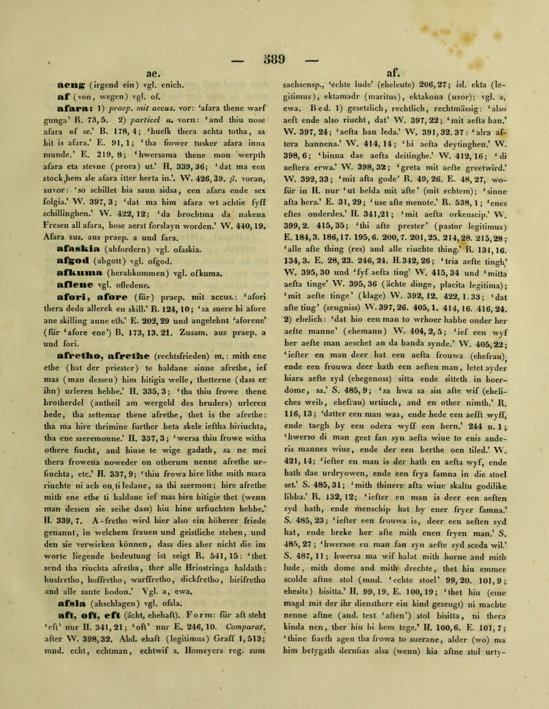 S89 ae. Aeng^ (irgend ein) vgl. enich, af (von, wegen) vgl. of. afara: 1) praep. mit accus, vor: ‘afara thene warf glinga’ R. 73,5. 2) particel u. vorn: ‘and thiu nose afara of se.’ B. 178,4; ‘huelk thera achta totha, sa hit is afara.’ E. 91,1; ‘iha fiower tusker afara inna munde.’ E. 219, 8; ‘hwersama thene mon werpth afara eta stevne (prora) ut.’ H. 339,36; ‘ dat ma een stock^em sie afara itter herta in.’. W. 426,39, ß, voran, zuvor: ‘so schillet hia saun sidsa, een afara ende sex folgia.’ W. 397,3; ‘dat ma him afara wt achtie fyff schillinghen.’ W. 422, 12; ‘da brochlma da nakena Fresen all afara, hose aerst forslayn worden.’ W. 440,19. Afara zus. aus praep. a und fara. ftfasliia (abfordern) vgl. ofaskia. af^Od (abgott) vgl. ofgod. aflilima (herabkommen) vgl. ofkuma. aflene vgl. ofledene. afori, afore (für) praep. mit accus.: ‘afori thera deda allerek en skill.’ R. 124, 10; ‘sa suere bi afore ane skilling anne eth.’ E. 202,29 und angelebnt ‘aforene’ (für ‘afore ene’) B. 173,13.21. Zusam. aus praep. a und fori. afretItO; afretlie (rechtsfrieden) m.: mith ene ethe (hat der priester) te haldane sinne afrethe, ief mas (man dessen) bim bitigia welle, thetterne (dass er ihn) urleren bebbe.’ H. 335,3; ‘tha thiu frowe thene Lrotherdel (antheil am wergeld des bruders) urleren hede, tha settemar thene afrethe, thet is the afrethe: tha ma hire thrimine further beta skele ieftha biriuchta, tha ene szeremonne.’ H. 337, 3 ; ‘ wersa thiu frowe witha othere flucht, and hiuse te wige gadath, sa ne mei thera frowena noweder on otherum nenne afrethe ur- fluchta, etc.’ H. 337,9; ‘thiu frowa hire lithe mith mara riuchte ni ach on.tiledane, sa thi szermon; hire afrethe mith ene ethe ti haldane ief mas hire bitigie thet (wenn man dessen sie zeihe dass) hiu hine urfluchten hebbe.’ H. 339,7. A-fretho wird hier also ein höherer friede genannt, in welchem frauen und geistliche stehen, und den sie verwirken können, dass dies aber nicht die im Worte liegende bedeutung ist zeigt R, 541,15: ‘thet send tha riuchta afretha, ther alle Hriostringa baldath: busfretho, hoffretho, warffretho, dickfretho, hirifretho and alle sante bodon.’ Vgl. a, ewa. afslA (abschlagen) vgl. ofsla. aft, oft, eft (acht, ehehaft). Form: für aft steht ‘eft’ nur H. 341,21; ‘oft’ nur E. 246,10. Comparat. afler W. 398,32. Ahd, ehaft (legitimus) Graff 1,513; mnd. echt, echtman, echtwif s. Homeyers reg. zum af. sachsensp., ‘echte lüde’ (eheleute) 206,27; isl. ekta (le- gitimus), eklamadr (inaritus), ektakona (uxor); vgl. a, ewa. Bed. 1) gesetzlich, rechtlich, rechtmässig: ‘also aeft ende also riucht, dat’ W. 397,22; ‘mit aefta ban.’ W. 397,24; ‘aefta ban leda.’ W. 391,32.37: ‘ alra af- tera bannena.’ W. 414,14; ‘bi aefta deytinghen.’ W. 398,6; ‘binna dae aefta deitinghe.’ W. 412,16; ‘di aeftera erwa.’ W. 398, 32; ‘ greta mit aefte greetwird.’ W. 392,33; ‘mit afta gode’ R. 49,26. E. 48,27, wo- für in H. nur ‘ ut belda mit afte’ (mit echtem); ‘sinne afta hera.’ E. 31,29; ‘use afte menote.’ R. 538,1; ‘enes eftes onderdes.’ H. 341,21; ‘mit aefta orkenscip,’ W. 399.2. 415,35; ‘thi afte prester’ (pastor legitimus) E. 184,3. 186,17. 195,6. 200,7. 201,25. 214,28. 215,28; ‘alle afte thing (res) and alle riuchte thing.’ R. 131,16. 134.3. E. 28,23. 246,24. H. 342, 26; ‘tria aefte tingh,’ W. 395,30 und ‘fyf aefta ting’ W. 415,34 und ‘mitta aefta tinge’ ’W, 395,36 (ächte dinge, placita legitima); ‘mit aefte tinge’ (klage) W. 392,12. 422,1.33; ‘dat afte tiug’ (zeugniss) W. 397, 26. 405,1. 414, 16. 416,24. '2) ehelich: ‘dat hio een man to wrhoer habbe onder her aefte manne’ (ehemann) ’W. 404,2,5; ‘ief een wyf her aefte man aeschet an da banda synde.’ W. 405,22; ‘iefter en man deer hat een aefta frouwa (ehefrau) ende een frouwa deer hath een aeften man, letet ayder hiara aefte zyd (ehegenoss) sitta ende sitteth in hoer- dome, sa.’ S. 485, 9; ‘ sa hwa sa sin afte wif (eheli- ches weih, ehefrau) urtiuch, and en other nimth.’ R. 116, 13; ‘datter een man was, ende hede een aefft wylF, ende taegh by een odera wyff een bern.’ 244 n. 1; ‘hwerso di man geet fan syn aefta wiue to enis ande- ris mannes wiue, ende der een berthe oen tiled.’ W. 421, 14; ‘iefter en man is der hath en aefta wyf, ende hath dae urdryowen, ende een fr3ra famna in die stoel set.’ S. 485,31; ‘mith tbinere afta wiue skaltu godilike libba.’ R. 132, 12; ‘iefter en man is deer een aeften zyd hatb, ende menschip hat by ener fryer famna.’ S. 485,23; ‘iefter een frouwa is, deer een aeften zyd hat, ende breke her afte mith enen frj-en man.’ S. 485, 27 ; ‘ hwersoe en man fan zyn aefte zyd sceda wil.’ S. 487, 11 ; hwersa ma wif halat mith horne and mith lüde, mith dorne and mith drechte, thet hiu emmer scolde aftne stol (mnd. ‘echte stoel’ 99,20. 101,9; ehesitz) bisitta.’ H. 99,19. E. 100,19; ‘thet hiu (eine magd mit der ihr dienstherr ein kind gezeugt) ni machte nenne aftne (and. text ‘aften’) stol bisitta, ni thera kinda nen, ther hiu bi hem tege.’ H. 100,6. E. 101,7; ‘thine flaeth agen tha frowa to suerane, alder (wo) ma him betygath dernflas alsa (wenn) hia aftne stol urly-