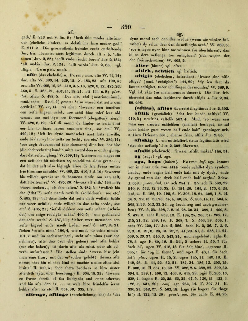 Ö90 af. gatli.’ E. 246 nol. 8. lin. 9; ‘heth thiu moder afle lin- der (eheliche linder), sa delath hia hire moder god.’ E. 211,2. Die grossentheils fremdes recht enthaltende Jur. fris. übersetzt stets legitimus durch aft z. b. ‘afte sonen’ Jur. 2,88; ‘aefft ende riucht hören’ Jur. 2,154; ‘aft malia’ Jur. 2, 124; ‘afft wirda’ Jur. 2, 86, vgl. aftigia. C o m p o s. unaft. af<e (das ehehafte) n. Form; nom. afte W. 77,14; dat. afta W. 389,14. 429,12. S. 485,23. afte 100,4; acc. afteW. 409, 19,23. 410,3.5.10. 420,8, 12. 425,26. 460,5. S. 485,21. 487,11.18.21. aft 144 n.8; plur. dat. aften S. 482, 5. Das alts. ehti (matrimonium), mnd. echte. Bed. 1) gesetz: ‘also waerd dat aefte oen eerdrike.’ W. 77, 14. 2) ehe: ‘hweerso een ioncfrou een aefte bigaen schil, soe schil hioe tolef leer ald vvessa, soe mei hyo een foermond (ehegatten) tziesa.’ W. 420,8.12; ‘ief di mond da linder to aefta iout eer hia to hiara ierem commen sint, soe etc.’ W. 429, 12; ‘ieft hy dyne mondschet naet lasta enwille, ende hi dat wyf toe aefta on fucht, soe etc.’ W. 389,14; ‘soe aegh di foermond (der ehemann) dine ler, hör hise (die ehebrecherln) handle mitta swerd deerse onder ghing, dase dat aefte bighing.’ W. 409,19; ‘bweerso ma claget om een aeft dat hit tobritsen se, so schilma aldus greta:..., dat hi dat aeft also bigingh alsoe di fria Fresa mitter frieFresinne schulde.’ W. 409,23. 410, 3..5.10; ‘hweerso hia willeth sprecla an da bannena sinde om een aeft, dattit britzen se.’ W. 425,26; ‘hwasa aft slith.’ 144 n.8; ‘swera seclen.., als fan aeften.’ S. 482, 5; ‘wolleth hia dae (‘dat’?) aefte naeth wrfulla (vollziehen), soe etc.’ S. 485,19; ‘ief disse liode dat aefte nath wolleth halde ner weer urfulla , ende willeth in dae aefta scede, soe etc.’ S. 485,21; ‘ief dl dellen een aefte schaet (schei- det) om enige redelyla salla.’ 460,5; ‘om gastlicheid dat aefte sceda.’ S. 487,11; ‘iefter twer menschen een aefte bigaed ende naeth baden sent.’ S. 487,18.21. Neben ‘to afte nima’ 100,4, wie mnd. ‘to echte nimen’ 101,7 und im Sachsenspiegel, steht afte nima (zur ehe nehmen), afte dua (zur ehe geben) und afte hebba (zur ehe haben), ist darin afte als subst. oder als ad- verb. aufzufassen ? Die stellen sind: ‘ wersa hise (ein man eine frau, mit der er* vorher gelebt) tbenna afte nome; thet hiu ni thet lind ni machte nenne aftne stol bisitta.’ H. 100,5; ‘hoc thera brothera sa hira suster afte deth’ (etc. über beerbung.) H. 334, 18.25; ‘hwersa en frowe fereth of tha liudgarda and enne otherne, and hiu afte den is; ... sa wele hire friudelfse lerne hebba afte, sa etc.’ H. 334,30. 335,1.9. afteng;ey nf^ing;e (vcrchelichung, ehe) f.: ‘dat dyne mond aech oen der wedue (wenn sie wieder hel- rathet) dy selua deer dan da aeftingha aech.’ W. 389,5; ‘soe is hyoe nyer hine toe winnen (zu überführen), dan hl se dera aeftenga toe onthghaen’ (sich wegen der ehe freizuschwören) W. 405, 2. after (hinter) vgl. efter. afticli, aclitich vgl. haftich. aftig;ia (ehelichen, heirathen): ‘hwasa sine nlfte aftiget’ (mnd. ‘echtighet’) 144,29; ‘dy ien deer da famna aeftighet, tueer Schillingen des mondes.’ W. 389,9. Vgl. isl. elta (in matrimonium ducere). Die Jur. fris. übersetzt das mlat. legitimare durch aftigia s. Jur. 2, 84. 88. 296. (aftlas), aftlos übersetzt illegitimus Jur. 2, 302. aftlili. (gesetzlich): ‘dat hyt huede aeftlyl.’ W. 410,5; neufries. eaftelil 507,4. Mnd. ‘so waer een man ene vrouwe echteliken (ehelich) beslapet, so sal hoer beider guet wesen half ende halF groninger urk, a. 1374 Driessen 331 ; ebenso fries. aftlik Jur. 2, 86. aftskip f., ein mittelalterl. Status legitimitatis wird ‘slat der aeftscip’ Jur. 2, 302 übersetzt. aftslit (ehebrucb): ‘hwasa aftslit malat.’ 144,31. ag (äuge) vgl. age. aga, ka^a (haben). Form: inf. aga kommt vor in einer urk. von 1474 ‘ende schillet dyn eyndom habba, ende aegha half ende half mit dy dyck, ende dy grond van dae dyck half ende half aegha.’ Schw. 1, 659; praes. ind. \te ach 254, 7; 37e ach R. 539, 22. 540.9. 542,12.33.35. B. 154,20. 164,2. 173,6.24. 175, 4. E. 186, 10. 195, 6. F. 306, 18. 27. 308, 1.8. H. 16.9. 22, 13. 30,26. 34,4. 40,15. S. 503,14.17. 504,5. 505, 2. 36. 512, 23. 26. ag (auch aeg und aegh geschrie- ben) W. 5,25. 398,7.8,16.28.30.34. 399,4. 460,8, S. 495.3. acht R. 539, 18. E. 194,25. 206,37. 209, 17, 215,21. 32. 239, 18. F. 308, 7. S. 503, 39. 504, 1. ocht W. 420, 17. Jur. 2, 286. hach R. 5, 26. 7, 2. 6. 9,9.18. 21,8. 23,13. 27,7. 41,20. 51,3. 538,11.24. 539,5.29.37. 540,6. 543,24, und angelehnt: aghe E. 78, 3 age E. 60, 18. H. 341, 3 achere H. 50, 7 für ‘ach hi’, agen W. 418, 15 für ‘a’g hine’, agerene II. 335,1 für ‘ag hi thene’, und aget E. 48,1 für ‘ach hit’; plur. agon R. 15,2. agen 145,11. 148, 18. B. 149,25. E. 44,22. 62,21. 184,34. 186,12. 203,15. F. 308,10. H. 337,16.30, \V. 388,2.6. 389,22. 390,32. 394, 5. 399,1. 400, 13. 403, 8. 415, 29. agin E. 205,16. 238.7. hagon R. 23,25. 63,25. 67,5. 120, 15. 122,3- 128.7. 537,20; conj. age 25.3, 14. F. 307,31. II. 330,23. 342,27. S. 502,18. hage (in hagere für ‘hage hi’) R. 122, 12,20; praet. ind. 3/e: achte E. 44,25.