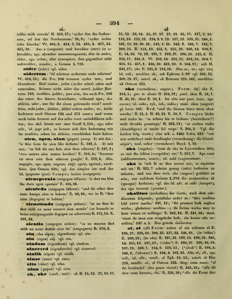 ai. ieftha mith swerde’ H. 339, 3Î; ‘ ayder fon tha Sulher- saxe, lef fon tha Nordnianum.’ 98,9; ‘ayder iecLta iefta bisecka.’ W, 408, 8. 414, 5. 24. 418, 4. 42T, 23. 435, 20. Aus a (unquam) und hwedder (uter) ist a- hwedder, ags. ahvae&er zusammengesetzt, dies in ander, eider, ags. avöer, aSer syncopiert, ihm gegenüber steht nahwedder, nauder, s. Grimm 3, 123. aidei* (jeder) vgl. eider. aidertam : ‘fif scheuen aydertam ende udertam’ VV, 414,15; die Fw. 286 trennen ayder tarn, und übersetzen: fünf rinder, jedes (ayder sehet) zahm und euterzahm. Könnte nicht aider das saterl. jadder_Het- tema 240, neufpies. jadder, jaersein, das nach Fw. 286 das euter des thieres bezeichnet, während ujer, das altfries. uder, nur für die zitzen gebraucht wird? nord- frles. steht jader, jüdder, jidder neben under, ur, beide bedeuten nach Outzen 136 und 313 euter; und wenn auch beide formen auf das selbe wort zurückfübren soll- ten, das ahd. kennt nur utar Graff 1,158, ags. uder udr, isl. jugr jufr, so konnte sich ihre bedeutung wie im neufries. schon im altfries. verschieden fixirt haben. aieil; ag;eii, ai«m (gegen) praep. 1) mit dat.: ‘is thiu bota lic aien like dethem.’ E. 241,5. 2) mit acc.: ‘sa lilh thi ene hals aien then otheren.’ E, 181,1; ‘twa sustere aien annen brother.’ E. 211,4; ‘hwersar en mon aien then otheren ganght.’ E, 239,5. Alts, angegin, ags. agen, ongean, engl, again, against, nord- fries. ijen Outzen 138; vgl. das simplex ien und das isl. igegnum (per). Compos. inaien (entgegen). aieitepernia (entgegen öffnen): ‘is thet ma him tha dura agen epernie’E. 184,26. aienleda (entgegen führen): ‘and thi other ther enne kampa aien te ledane.’ E. 60,10, wo in H. ‘ther aiun (dagegen) te ledane.’ aieiistonila (entgegen stehen): ‘sa ne thur hi ther mith na nene onszere aien stonda’ (so braucht er keine reinigungseide dagegen zu schwören) B. 112,13. E. 201, 34. aientia (entgegen ziehen): ‘sa ne meyma thet mith na nene dadele aien tia’ (entgegnen) B. 110,3. ain (das eigen, eigenthum) vgl. ein, aill (eigen) adj. vgl. ein, aintiom (eigenthum) vgl. eindom. alnerve«! (eigenbeerbt) vgl. einerved. ainlik. (eigen) vgl. einlik. ainse (unze) vgl. enze. aita (valer) vgl. alha. aimt (gegen) vgl. aien. ak; oke (auch, und): ak B. 15,12. 21,10.11. al 35, 12. 39, 14. 55, 11. 21. 51, 18. 95, 11. 117, 2. 10. 118,16. 123,21. 124,3.9.23. 531,23. 539,35. 540,1. 541, 12. 19. 30. 31, 542, 1. 31. 543, 9. 544,1. 142,1. 308, 25, B. 151, 12. 153, 1. 155, 29. 168, 14. 180,1. E. 54,16. 10, 29. 195,1. 199, 31. 206, 25. 232, 6. lï. 336,11. 341,9. W. 389,16. 392,21. 393, 28. 414,1, 425,15. 421,1. 436,30. 438,10. S. 504,11; ach H. 341,11; oke E. 195,3. 214,16. Alts, ac, oc, ags. eac, isl. auk, neufries. ak, eak Epkema 5. 99 vgl. 506, 15, 508,29. 31, saterl. ak, ok Hettema 225.245, nordfries. ok Outzen 233. aka (vermehren, augere). Form: inf. aka S. 384,5; ger. te akane H. 334,21; pari, aken R. 51,1. H. 48,31. akan E. 50,1, Im alts. nur part. ocan, ags. eacen; isl, auka, eyk, iok, aukin; mnd. oken (augere) gl. bern. 202. Bed. ‘and tha hionon hiara meni aken werthe.’ R. 51,1. H. 48,31. E. 50,1. Compos. biaka und toaka in: ‘sa acbma hia te biakane (bereichern?) mith ihredda penninge.’ H. 334,21; ‘so scelma toaka (hinzufügen) al undse fol wege.’ S. 384,5. Vgl. die beiden folg, worte; eine urk. a. 1465 Schvy. 613: ‘om een netticheyt ende forakingha (Vermehrung) dis friond- scipis’; mnl. oeker (vermehrer) Huyd. 1,19. StkA (zugabe): ‘item da aka in Lyowerdera dele, so sint tha ieldan (wergelder) etc.’ S. 381,1. Ags. eaca (additamentum, usura), isl. auki (augmentum). AkA in ‘ach hi ac thes nowet aca, sa capierne mit etc.’ H. 335, 7 scheint genug (satis) bedeuten zu müssen, und aus dem verb. aka (augere) gebildet zu sein, aus welchem Grimm 3,214 die conjunction ak (quoque) herleitet; vgl. das isl. adv. at auki (insuper), das ags. toeacan (praeter). Akolitus (acoluthus; der vierte, nach dem sub- diaconus folgende, geistliche ordo) m.; ‘thes acolitus ield XXXVI merka.’ 141, 22; ‘thi preslere heth soghen wielsa, ghehelen: acolitus..; thi forma wielsa mey to bote winna cc scillinga.’ E. 242,14. H, 341,26; mnd, ‘einer de men een wiegelscbe heft, ein koster ofle ac- colitus.’ 141 n. 5. Das griech. dxöAoud-o?. alj ol (all) Form: neben al ein seltenes ol E. 196.21. 198,10. 200,36. 221,24. 246,18, (in ‘oldus’) E. 200,10, (in olsa) E. 191,31. 198,12, 199,22. 201, 14. 205,18. 231,29, (‘older’) E. 198,21. 199,10,19. 201.22. 208,1. 214,9. 229, 15, (‘olrak’) E. 198,2. 240,3, (‘olrerest’) E. 194,4. 202,11. Alts, al, all, ags. eall, isl, allr, neufr. al Epk. 12. 13, saterl. al Het. 226, nordfr, ol, al Outzen 233. Sing, nom. masc. ‘al thi fiardendcl’ (das ganze viertel) R. 541,25; ‘alle thi ther orne beraue, thi.’ R, 538,20; ‘alle thi Fresa ther