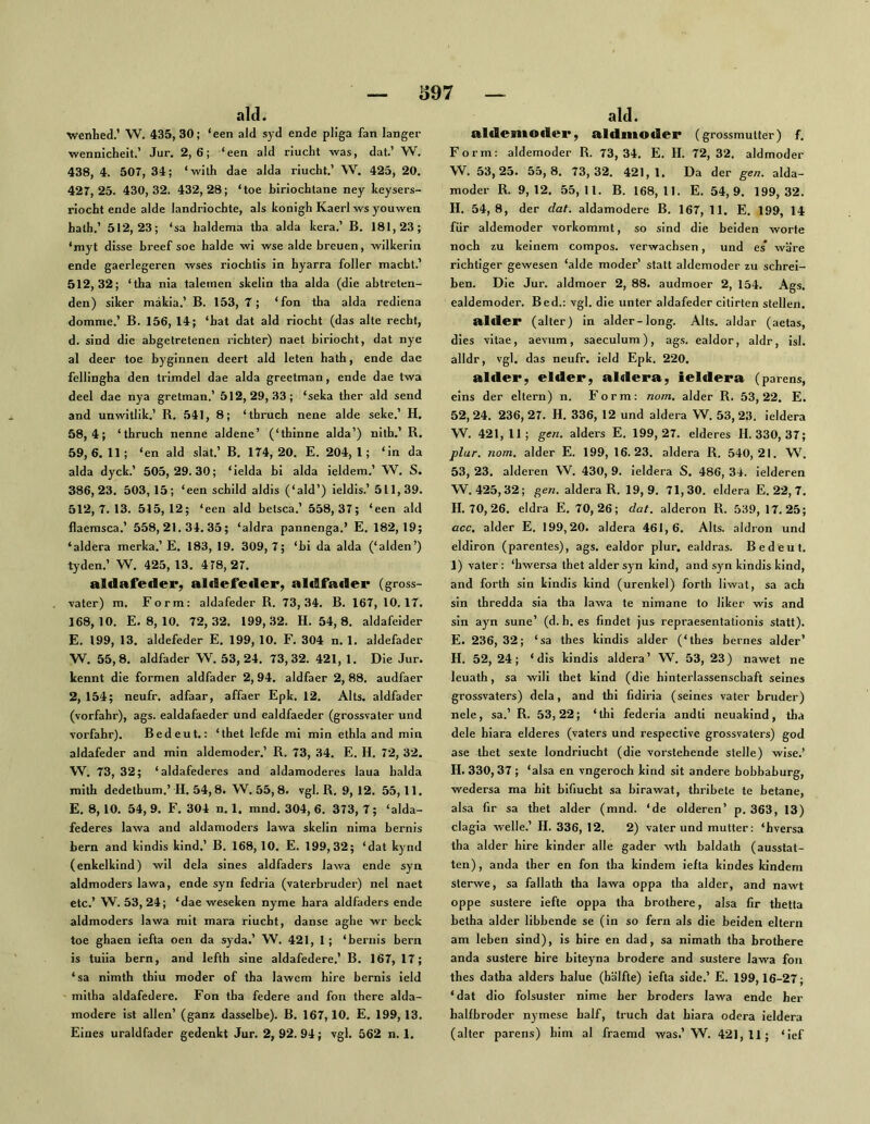 ald. Wenhed.’ W. 435, 30; ‘een ald syd ende pliga fan langer wennicheit.’ Jur. 2,6; ‘een ald riucht was, dat.’ W, 438, 4. 507, 34; ‘with dae alda riucht.’ W. 425, 20. 427,25. 430,32. 432,28; ‘toe biriochlane ney keysers- riocht ende aide landriochte, als konigh Kaerl ws youwen hath.’ 512,23; ‘sa haldema tha alda kera.’ B. 181,23; ‘myt disse breef soe halde wi wse alde breuen, wilkerin ende gaerlegeren wses riocbtis in hyarra foller macht.’ 512,32; ‘tba nia taleinen skelin tha alda (die abtreten- den) siker makia.’ B. 153, 7; ‘fon tha alda rediena domme.’ B. 156, 14; ‘hat dat ald riocht (das alte recht, d. sind die abgetretenen ricbter) naet biriocht, dat nye al deer toe byginnen deert ald leten hath, ende dae fellingha den trimdel dae alda greetman, ende dae twa deel dae nya gretman.’ 512,29,33; ‘seka ther ald send and unwitlik.’ R. 541, 8; ‘thruch nene aide seke.’ H. 58,4; ‘thruch nenne aldene’ (‘thinne alda’) nith.’ R. 59,6.11; ‘en ald slät.’ B. 174,20. E. 204,1; ‘in da alda dyck.’ 505,29.30; ‘ielda bl alda ieldem.’ W. S. 386,23. 503,15; ‘een scbild aldis (‘ald’) ieldls.’ 511,39. 512,7.13. 515,12; ‘een ald betsca.’ 558,37; ‘een ald flaemsca.’ 558,21.34.35; ‘aldra pannenga.’ E. 182,19; ‘aldera merka.’E. 183, 19. 309,7; ‘bi da alda (‘alden’) tyden.’ W. 425,13. 478,27. aldafeder, aldefetler, aldfader (gross- vater) m. Form: aldafeder R. 73,34. B. 167, 10.17. 168,10. E. 8, 10. 72,32. 199, .32. H. 54, 8. aldafeider E. 199, 13. aldefeder E. 199, 10. F. 304 n. 1. aldefader W. 55,8. aldfader W. 53, 24. 73,32. 421, 1. Die Jur. kennt die formen aldfader 2, 94. aldfaer 2, 88. audfaer 2, 154; neufr. adfaar, affaer Epk. 12. Alts, aldfader (verfahr), ags. ealdafaeder und ealdfaeder (grossvater und Vorfahr). Bedeut.: ‘thet lefde mi min ethla and min aldafeder and min aldemoder.’ R. 73, 34. E. H. 72, 32. W. 73, 32; ‘aldafederes and aldamoderes laua halda mith dedethum.’H. 54,8. W. 55,8. vgl. R, 9,12. 55,11. E. 8,10. 54, 9. F. 304 n. 1. mnd. 304, 6. 373, 7; ‘alda- federes lawa and aldamoders lawa skelin nima bernis bern and kindis kind.’ B. 168, 10. E. 199,32; ‘dat kynd (enkelkind) wil dela sines aldfaders lawa ende syn aldmoders lawa, ende syn fedria (vaterbruder) nel naet etc.’ W. 53,24; ‘dae weseken nyme hara aldfaders ende aldmoders lawa mit mara riucht, danse aghe wr beck toe ghaen iefta oen da syda.’ W. 421, 1; ‘bernis bern is tuiia bern, and lefth sine aldafedere.’ B. 167, 17; ‘sa nimth thiu moder of tha lawem hire bernis ield mitha aldafedere. Fon tba federe and fon there alda- modere ist allen’ (ganz dasselbe). B. 167,10. E. 199, 13. Eines uraldfader gedenkt Jur. 2, 92. 94; vgl. 562 n. 1. ald. aldemoder, aldmoder (grossmutter) f. Form: aldemoder R. 73,34. E. H. 72,32. aldmoder W. 53,25. 55,8. 73,32. 421,1. Da der ge«, alda- moder R. 9,12. 55,11. B. 168,11. E. 54,9. 199,32. H. 54,8, der dat. aldamodere B. 167, 11. E. 199, 14 für aldemoder vorkommt, so sind die beiden Worte noch zu keinem compos. verwachsen, und es* wäre richtiger gewesen ‘aide moder’ statt aldemoder zu schrei- ben. Die Jur. aldmoer 2, 88. audmoer 2, 154. Ags. ealdemoder. Bed.: vgl. die unter aldafeder citirten stellen. alder (alter) in alder-long. Alts, aldar (aetas, dies vitae, aeviim, saeculum), ags. ealdor, aldr, isl. alldr, vgl. das neufr. ield Epk. 220. alder, elder, aldera, ieldera (parens, eins der eitern) n. Form: no/n, alder R. 53,22. E. 52,24. 236,27. H. 336, 12 und aldera W. 53,23. ieldera W. 421, 11; gen. alders E. 199,27. elderes H. 330, 37; plur. noni. alder E. 199, 16.23. aldera R. 540,21. W. 53, 23. alderen W. 430, 9. ieldera S. 486, 34. ielderen W. 425, 32; gen. aldera R. 19,9. 71,30. eldera E. 22, 7. H. 70, 26. eldra E. 70,26; dat. alderon R. 539, 17.25; acc, alder E. 199,20. aldera 461,6. Alts, aldron und eldiron (parentes), ags. ealdor plur. ealdras. Bedeut. 1) vater: ‘hwersa thet alder syn kind, and syn kindis kind, and forth sin kindis kind (urenkel) forth liwat, sa ach sin thredda sia tha lawa te nimane to liker wis and sin ayn sune’ (d. h. es findet jus repraesentationis statt). E. 236, 32; ‘sa thes kindis alder (‘thes bernes alder’ H. 52, 24; ‘dis kindis aldera’ W. 53, 23) nawet ne leuath, sa will thet kind (die hinterlassenschaft seines grossvaters) dela, and thi fidiria (seines vater bruder) nele, sa.’ R. 53,22; ‘thi federia andti neuakind, tha dele hiara elderes (vaters und respective grossvaters) god ase thet sexte londriucht (die vorstehende stelle) wise.’ H. 330, 37 ; ‘alsa en vngeroch kind sit andere bobbaburg, wedersa ma hit bifiucht sa birawat, thribete te betane, alsa fir sa thet alder (mnd. ‘de olderen’ p. 363, 13) clagia welle.’ H. 336, 12. 2) vater und mutter: ‘hversa tha alder hire kinder alle gader wth baldath (ausstat- ten), anda ther en fon tha kindem ielta kindes kindem sterwe, sa fallath tha lawa oppa tha alder, and nawt oppe sustere iefte oppa tha brothere, alsa fir thetta betba alder libbende se (in so fern als die beiden eitern am leben sind), is hire en dad, sa nimath tha brothere anda sustere hire biteyna brodere and sustere lawa fon thes datha alders halue (hälfte) iefta side.’ E. 199,16-27; ‘ dat dio folsuster nime her broders lawa ende her halfbroder nymese half, truch dat hiara odera ieldera (alter parens) him al fraemd was.’ W. 421,11; ‘ief