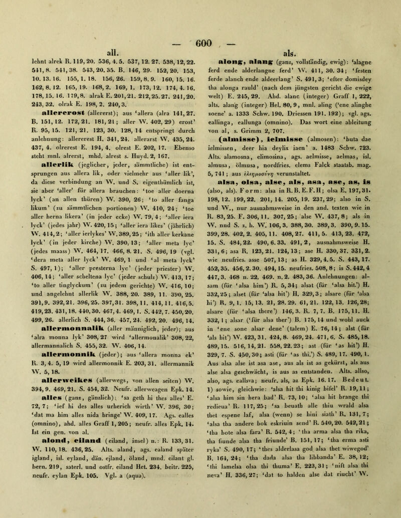 all. lehnt alrek R. 119, 20. 536, 4. 5. 537, 12. 27. 538, 12, 22. 541.8. 541,38. 543,20.35. B. 146,29. 152,20. 153, 10.13.16. 155,1.18. 156,26. 159,8.9. 160,15.16. 162,8.12. 165,19. 168,2. 169,1. 173,12. 174,4.16. 178.15.16. 179,8. alrak E. 201,21. 212,25. 27. 241,20. 243,32. olrak E. 198,2. 240,3. allererost (allererst); aus ‘allera (alra 141,27. B. 151,12. 172,21. 181,21; aller W. 402, 29) erost’ R. 95, 15. 121, 21. 123, 30. 128, 14 entspringt durch anlehnung: allererest H. 341,24. allerarst W. 435,24. 437, 4. olrerest E. 194, 4. olrest E. 202, 17. Ebenso steht mnl. alrerst, mhd. alrest s. Huyd. 2, 167. nllerlili. (jeglicher, jeder, sämmtliche) ist ent- sprungen aus allera lik, oder vielmehr aus ‘aller lik’, da diese Verbindung an W. und S. eigenlhümlich ist, sie aber ‘aller’ für allera brauchen; ‘toe aller doerna lyck’ (an allen thiiren) W. 390, 26; ‘to aller fanga likum’ (zu sämmtlichen portionen) W. 410, 24; ‘toe aller herna llkera’ (in jeder ecke) W. 79,4; ‘aller iera lyck’ (jedes jahr) W. 420,15; ‘aller iera likes’ (jährlich) \V. 414,2; ‘aller ierlykes’ W.389,25; ‘ith aller kerkane lyck’ (in jeder kirche) W. 390,13; ‘aller meta lyc’ (jedes maass) W. 464,17. 466,8.21. S. 496,19 (vgl. ‘dera ineta aller lyck’ W. 469,1 und ‘al meta lyck’ S. 497,1); ‘aller presterna lyc’ (jeder priester) W. 406,14; ‘aller schellena lyc’ (jeder schulz) W. 413, 17; ‘to aller tinglyckum’ (zu jedem gerichte) W. 416, 10; und angelehnt allerlik W. 388,20. 389, 11. 390,‘25. 391.9. 392,21. 396,25. 397,31. 398, 11. 414, II. 416,5. 419,23. 431,18. 440,30. 467,4. 469, I. S.442,7. 450,20. 499,26. allerlich S. 444,36. 457,24. 492,20. 496,14. allerntonnttlih. (aller männiglich, jeder); aus ‘alra monna lyk’ 308,27 wird ‘allermonalik’ 308,22, allermannalich S. 455,32. W. 406,14. nllcmionnik. (jeder); aus ‘allera monna ek’ R. 3,4. 5, 19 wird allermonnik E. 203,31. allermannik W. 5, 18. allerweikes (allerwegs, von allen seiten) W. 394.9. 469,21. S. 454,32. Neufr. allerweagen Epk. 14. alles (ganz, gänzlich); ‘sa geth hi thes alles’ E. 72,7; ‘ief hl des alles urherich wirth’ W. 396, 30; ‘dat ma him alles nida bringe’ W. 409, 17. Ags. ealles (omnino), ahd. alles Graff 1,205; neufr. alles Epk. 14. Ist ein gen. von al. alontl, eilaild (eiland, insei) n.; R. 133,31. W. 110,18. 436,25. Alts, aland, ags. ealand später igland, isl. eyland, dän. ejland, Öland, mnd. cilant gl. bern. 219, saterl. und ostfr. eiland Het. 234. beitr. 225, neufr. eylan Epk. 105. Vgl. a (aqua). als. alon^; alailg; (ganz, vollst'a'ndig, ewig); ‘alagne ferd ende alderlangne ferd’ ^V. 411, 30. 34; ‘festen ferde alanch ende aldeerlang’ S. 491,3; ‘efter domisdey iha alonga rauld’ (nach dem jüngsten gericht die ewige weit) E. 245,29. Ahd. alanc (integer) Graff 1,222, alts. alang (integer) Hel. 80,9, mnl. aling (‘ene alinghe zoene’ a. 1333 Schw. 190. Driessen 191. 192); vgl. ags. eallinga, eallunga (omnino). Das wort eine ableitung von al, s. Grimm 2, 707. (almisse), ielmisse (almosen); ‘buta dae ielmissen, deer bia deylix iaen’ a. 1483 Schw. 723. Alts, alamosna, elimosina, ags. aelmisse, aelmas, isl. almusa, Ölmusa, nordfries. elems Falck staatsb. mag. 5, 741 ; aus i).fTjiioavvr] verunstaltet. alsa, olsa, alse, als, asa, ase, as, is (also, als). Form; alsa inR. B. E. F. H; olsa E. 197,31. 198,12. 199,22. 201, 14. 205,19. 237,29; also in S. und W., nur ausnahmsweise in den and. texten wie in R. 83,25. F. 306,11. 307,25; alse W. 437,8; als in W. nnd S. z. b. ’W. 106, 3. 388, 30. 389, 3. 390, 9.15. 399,28. 402,2. 405,11. 408,27. 411,5. 413,23. 472, 15. S. 484,22. 490,6.33. 491,2, ausnahmsweise H. 331,6; asa R. 123,21. 124,13; ase H. 330,37. 331,2. wie neufries. asse 507,13; as H. 329,4.5. S. 443,17. 452,35. 456,2.30. 494,15. neufries. 508, 8; is S.442, 4 447,3. 468 n. 22. 469. n. 2. 483,36. Anlehnungen; al- sam (für ‘ alsa him ’) R. 5, 34; alsat (für ‘alsa hit.’) H. 332,25; alset (für ‘alsa hit’) H. 329,3; alsare (für ‘alsa bi’) R, 9,1. 15,13. 21,28.29. 61,21. 122,13. 126,28; alsare (für ‘alsa tbere’) 146,3. R. 7,7. B. 175,11. H. 332, 1 ; alsar (‘fiir alsa ther’) B. 175, 14 und wohl auch in ‘ene sone alsar dene’ (talem) E. 76,14; alst (für ‘als hit’) W. 423, 31. 424,8. 469,24. 471,6. S. 485,18. 489,15. 516,14,21. 558,22.23; ast (für ‘as hit’) H. 329,7. S. 450,30; asti (für ‘as thi.’) S. 489, 17. 490, 1. Aus alsa alse ist asa ase, aus als ist as gekürzt, als aus alse alsa geschwächt, is aus as entstanden. Alts, allso, also, ags. eallsva; neufr. als, az Epk. 16.17. Bedeut. 1) sowie, gleichwie; ‘alsa hit thi kinig bifel’ R. 19,11; ‘alsa him sin hera bad’ R. 73, 10; ‘alsa hit brange thi rcdieua’ R. 117,25; ‘sa beuath alle thiu wrald alsa tbet espene laf, alsa (wenn) se hini siath’R. 131,7; ‘alsa tha andere bok eskriuin send’R. 540,20. 542,21; ‘iha bote alsa fara’ R. 542,4; ‘tha arma alsa tha rika, tha (iunde alsa tha friunde’ B. 151, 17; ‘tha erma asti ryka’ S. 490, 17; ‘thes alderlasa god alsa tbet wiwegod’ B. 164,‘24; ‘tha dada alsa tha libbanda’ E. 38,12; ‘thi lamelsa olsa thi thuma’ E. 223,31; ‘nift alsa thi neva’ H. 336,27; ‘dat to halden alse dat riuchl’ W.