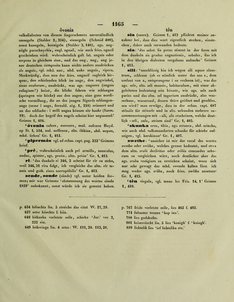ôvonîa volksdialecten von diesem fingerschmeri unverständlich unnegeln (Stalder 2, 234), einnegeln (Schmid 400), sonst kunegeln, hornigeln (Stalder 2, 140), ags. ang- nägle parochnychia, engl. agnaii, wie auch fries. ogneil geschrieben wird, wahrscheinlich galt lat. anguis oder serpens in gleichem sinn, und das ong, ung, ang je- ner deutschen cömposita kann nichts anders ausdrücken als anguis, vgl. mbd. unc, nhd. unke anguis, vipera. Merkwürdig', dass nun das fries. ongneil zugleich hir- quus, den schielenden blick im äuge, den augwinkel, sinus oculorumj ausdrückt, was ags. ongnere (anguis refugium?) heisst, die blicke fahren wie schlangen (springen wie bocke) aus den äugen; eine ganz nordi- sche Vorstellung, die an des jungen Sigurds schlangen- auge (ormr î auga, fornald. sög. 1, 258) erinnert und an das eddische: i milli augna hönum sitr haukr (Saem. 19). doch der begrif des nagels scheint hier unpassend.' Grimm 1, 416. ^OVOnia colere, exercere, mnl. oefenen Huyd. op St. 1, 534, nnl. oeffenen, alls. obhian, ahd. uopan, mhd. üeben’ Gr. 1, 413. ‘ pipermos vgl. ad ecbas. capt. pag. 323 ’ Grimms brief. ‘ pre, wahrscheinlich auch pn armilla, musculus, nodus, spinter, ags. preön, altn. priön’ Gr. 1,412. rl; ‘das dunkele ri 246, 2 scheint für rir zu stehn, weil 246, 21 rira folgt, ich vergleiche das altn. rir te- nuis und goth. rlurs corruplibilis’ Gr. 1, 412. sende j Sonde (sünde) vgl. unter beiden for- men; mir war Grimms ‘abstammung des Wortes sünde 1839’ unbekannt, sonst würde ich sie genutzt haben. p. 634 bifiuchta lin. 5 streiche das citat W. 3T, 28. 637 setze biiechta f. biia. 649 bithanka vorletzte zeile, schiebe ‘Jur.’ vor 2, 222 ein. 649 bithwinga lin. 4 setze: VV, 111,20. 112,38. ten Sia (suere). Grimm 1, 412 pflichtet meiner an- nahme bei, dass dies wort eigentlich stechen, einste- eben , daher auch verwunden bedeute. sia: ‘das subst. fia pecus stimmt in der form mit dem dunkeln sia gradus cognationis, soboles, das ich in den übrigen dialecten vergebens aufsuche’ Grimm 1, 413. Sili: ‘ unschlüssig bin ich wegen slll aquae claus- trum, schleuse (ob es nämlich unter das aus e, dem Umlaut von a, entsprungene i zu rechnen ist), was das ags. sele, alts. seli mansio, liabitaculum, mit einer ab- geleiteten bedeutung sein könnte, wie ags. sele auch paries und das altn. sei tugurium ausdrückt, also was- serhaus, wassersaal, dessen thüre geöfnet und geschlos_ sen wird? man erwäge, dass in der ecbas. capt. 687 stensile für stensele und in alts. urkunden mehrere Zu- sammensetzungen mit -sili, sile erscheinen, welche deut- lich -seli, aula, atrium sind’ Gr. 1, 405. ^Skuilko crus, tibia , ags. sceanca , ahd. scincho, wie auch nhd. volksmundarten schunke für schinke auf- zeigen , vgl. berskinsze’ Gr. 1, 407. SWOtkO: ‘ unsicher ist mir der vocal des Wortes swethe oder swithe, welches grenze bedeutet, und etwa dem altn. svaöi declivitas oder sviÖia concaedes arbo- rum zu vergleichen wäre, noch deutlicher aber das ags. svaSu vestlgium zu erreichen scheint, wozu sich nur sehr gewagt das mbd. swende halten lässt, ich mag weder ags. sväSu, noch fries. swethe ansetzen’ Gr. 1, 415. ‘feil virgula, vgl. tenus lex Fris. 14, 1’ Grimm 1, 410. p. 767 frlsle vorletzte zeile, lies 463 f. 493. 771 fulsuster trenne ‘hap ina’. 780 lies godskatha. 861 keiserrlocht lin. 5 lies ‘konigh’ f. ‘ koingh’. 899 lichtelik lies ‘ief lichtelika etc.’